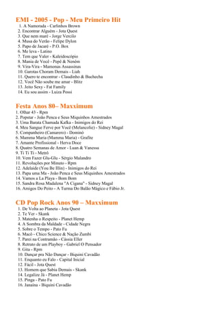 EMI - 2005 - Pop - Meu Primeiro Hit
 1. A Namorada - Carlinhos Brown
 2. Encontrar Alguém - Jota Quest
 3. Que nem maré - Jorge Vercilo
 4. Musa do Verão - Felipe Dylon
 5. Papo de Jacaré - P.O. Box
 6. Me leva - Latino
 7. Tem que Valer - Kaleidoscópio
 8. Mania de Você - Pepê & Neném
 9. Vira-Vira - Mamonas Assassinas
 10. Garotas Choram Demais - Liah
 11. Quero te encontrar - Claudinho & Buchecha
 12. Você Não soube me amar - Blitz
 13. Jeito Sexy - Fat Family
 14. Eu sou assim - Luiza Possi


Festa Anos 80– Maxximum
1. Olhar 43 - Rpm
2. Popstar - João Penca e Seus Miquinhos Amestrados
3. Uma Barata Chamada Kafka - Inimigos do Rei
4. Meu Sangue Ferve por Você (Melancolie) - Sidney Magal
5. Companheiro (Camarero) - Dominó
6. Mamma Maria (Mamma Maria) - Grafite
7. Amante Profissional - Herva Doce
8. Quatro Semanas de Amor - Luan & Vanessa
9. Ti Ti Ti - Metrô
10. Vem Fazer Glu-Glu - Sérgio Malandro
11. Revoluções por Minuto - Rpm
12. Adelaide (You Be Illin) - Inimigos do Rei
13. Papa uma Ma - João Penca e Seus Miquinhos Amestrados
14. Vamos a La Playa - Bom Bom
15. Sandra Rosa Madalena "A Cigana" - Sidney Magal
16. Amigos Do Peito - A Turma Do Balão Mágico e Fábio Jr.


CD Pop Rock Anos 90 – Maxximum
 1. De Volta ao Planeta - Jota Quest
 2. Te Ver - Skank
 3. Matenha o Respeito - Planet Hemp
 4. A Sombra da Maldade - Cidade Negra
 5. Sobre o Tempo - Pato Fu
 6. Macô - Chico Science & Nação Zumbi
 7. Parei na Contramão - Cássia Eller
 8. Retrato de um Playboy - Gabriel O Pensador
 9. Gita - Rpm
 10. Dançar pra Não Dançar - Biquini Cavadão
 11. Enquanto eu Falo - Capital Inicial
 12. Fácil - Jota Quest
 13. Homem que Sabia Demais - Skank
 14. Legalize Já - Planet Hemp
 15. Pinga - Pato Fu
 16. Janaína - Biquini Cavadão
 