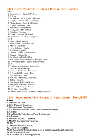 2009 - Série “Super 3” – Geração Rock & Pop – Warner
CD 1
 1. Sangue Latino - Secos & Molhados
 2. A Feira
 3. Eu Só Penso em Te Ajudar - Mutantes
 4. Canção da Meia Noite - Almôndegas
 5. Flores Astrais - Secos & Molhados
 6. O Rapé - Joelho de Porco
 7. Mal o Sol - Moto Perpétuo
 8. Hoje Ainda É Dia de Rock
 9. Aulado no Coqueiro
 10. O Vira - Secos & Molhados
 11. América do Sul - Ney Matogrosso
CD 2
 1. Inútil - Ultraje a Rigor
 2. Kátia Flávia, a Godiva do Irajá
 3. Manoel - Ed Motta
 4. Noite do Prazer - Brylho
 5. Sou Boy - Magazine
 6. Contato - Heróis da Resistência
 7. Fixação - Kid Abelha
 8. Envelheço na Cidade - IRA!
 9. Nós Vamos Invadir Sua Praia - Ultraje a Rigor
 10. Ó Pro Meu Prazer - Heróis da Resistência
CD 3
 1. O Pão da Minha Prima - Raimundos
 2. Lado B Lado a - O Rappa
 3. Quando o Sol Se For - Detonautas
 4. O Segundo Sol ? Nando Reis
 5. Sem Resposta - Luka
 6. Vira-vira - Mamonas Assassinas
 7. Tchau - Catedral
 8. Pescador de Ilusões - O Rappa
 9. Manguebit - Mundo Livre S/A
 10. Oba - Pedro Luis e a Parede
 11. All Star - Nando Reis
 12. Minha Mente Ainda É a Mesma - Edgar Scandurra


2005 - Maxximum: Chico Science & Nação Zumbi - SonyBMG
Faixas
1. Da Lama Ao Caos
2. Rios, Pontes E Overdrives
3. Computadores Fazem Arte
4. A Cidade/Boa Noite do Velho Faceta(Amor de Criança)
5. A Cidade
6. Boa Noite Do Velho Faceta(Amor De Criança)
7. A Praieira
8. Maracatu Atômico (Trip Hop)
9. Macô/A Minha Menina/Take Five
10. Macô
11. A Minha Menina (Sample)
12. Take Five (Sample)
13. O Cidadão Do Mundo/Cuidado Com O Bulldog/Louvação/Bat Macumba
14. O Cidadão Do Mundo
15. Cuidado Com O Bulldog (Sample)
 