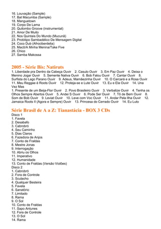 16. Louvação (Sample)
17. Bat Macumba (Sample)
18. Manguetown
19. Corpo De Lama
20. Quilombo Groove (instrumental)
21. Amor De Muito
22. Nos Quintais Do Mundo (Mucunã)
23. Protótipo Sambadélico De Mensagem Digital
24. Coco Dub (Afrociberdelia)
25. Macô/A Minha Menina/Take Five
26. Chico
27. Samba Makossa


2005 - Série Bis: Natiruts
1. Liberdade pra Dentro da Cabeça Ouvir 2. Casulo Ouvir 3. Em Paz Ouvir 4. Deixa o
Menino Jogar Ouvir 5. Semente Nativa Ouvir 6. Bob Falou Ouvir 7. Cantar Ouvir 8.
Surfista do Lago Parano Ouvir 9. Adeus, Mamãezinha Ouvir 10. O Carcará e a Rosa Ouvir
11. Meu Reggae é Roots Ouvir 12. Proteja-se e Lute Ouvir 13. Eu e Ela Ouvir 14. Una
Vez Mas
1. Presente de um Beija-Flor Ouvir 2. Povo Brasileiro Ouvir 3. Verbalize Ouvir 4. Tenha os
Olhos Sempre Abertos Ouvir 5. Andei S Ouvir 6. Pode Ser Ouvir 7. Tô de Bem Ouvir 8.
Som de Bob Ouvir 9. Leviat Ouvir 10. Leve com Voc Ouvir 11. Andar Pela Ilha Ouvir 12.
Jamaica Roots II (Agora e Sempre) Ouvir 13. Princesa do Cerrado Ouvir 14. Eu Luto

Série Brasil de A a Z: Tianastácia - BOX 3 CDs
Disco 1
1. Favela
2. Desabafo
3. Cabrobró
4. Seu Caminho
5. Dias Claros
6. Fazedora de Anjos
7. Conto de Fraldas
8. Mestre Jonas
9. Interrogação
10. Abriu os Olhos
11. Imperativo
12. Humanidade
13. Conto de Fraldas (Versão Violões)
Disco 2
1. Cabrobró
2. Fora de Controle
3. Sculacho
4. Qualquer Besteira
5. Favela
6. Sanatório
7. Limitado
8. Rama
9. O Sol
10. Conto de Fraldas
11. Sapo Antunes
12. Fora de Controle
13. O Sol
14. Rama
 