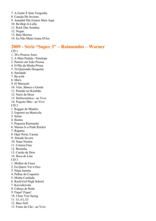 7. A Gente É Sem Vergonha
8. Canção De Inverno
9. Amanhã Nãs Estarei Mais Aqui
10. Be-Bop-A-Lulla
11. Rock Das Aranhas
12. Negue
13. Bate Morreu
14. Eu Não Matei Joana D'Arc

2009 - Série “Super 3” – Raimundos – Warner
CD 1
1. 20 e Poucos Anos
2. A Mais Pedida - Penelope
3. Puteiro em João Pessoa
4. O Pão da Minha Prima
5. Tá Querendo Desquitar
6. Sanidade
7. Be-a-bá
8. Mm's
9. El Mariachi
10. Véio, Manco e Gordo
11. Pitando no Kombão
12. Nariz de Doze
13. Herbocinética - ao Vivo
14. Poquito Más - ao Vivo
CD 2
1. Reggae do Manêro
2. Esporrei na Manivela
3. Selim
4. Bonita
5. Pequena Raimunda
6. Sheena Is a Punk Rocker
7. Rapante
8. Opa! Peraí, Caceta
9. Atitude Severa
10. Nana Neném
11. Cintura Fina
12. Bestinha
13. Carrão de Dois
14. Boca de Lata
CD 3
1. Mulher de Fases
2. Eu Quero Ver o Oco
3. Nêga Jurema
4. Palhas do Coqueiro
5. Minha Cunhada
6. Rock'n'rol High School
7. Kavookavala
8. Cabeça de Bode
9. Fique! Fique!
10. I Saw You Sayng
11. Ui, Ui, Ui
12. Bass Nell
13. Fome do Cão - ao Vivo
 
