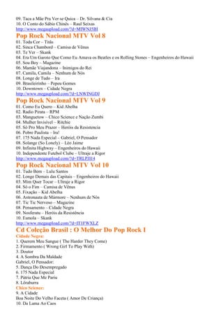 09. Taca a Mãe Pra Ver se Quica – Dr. Silvana & Cia
10. O Conto do Sábio Chinês – Raul Seixas
http://www.megaupload.com/?d=MIWNJ5BI
Pop Rock Nacional MTV Vol 8
01. Toda Cor – Titãs
02. Sinca Chambord – Camisa de Vênus
03. Te Ver – Skank
04. Era Um Garoto Que Como Eu Amava os Beatles e os Rolling Stones – Engenheiros do Hawaii
05. Sou Boy – Magazine
06. Mamãe Viajandona – Inimigos do Rei
07. Camila, Camila – Nenhum de Nós
08. Longe de Tudo – Ira
09. Brasileirinho – Pepeu Gomes
10. Downtown – Cidade Negra
http://www.megaupload.com/?d=LNWINGDJ
Pop Rock Nacional MTV Vol 9
01. Como Eu Quero – Kid Abelha
02. Radio Pirata – RPM
03. Manguetow – Chico Science e Nação Zumbi
04. Mulher Invisível – Ritchie
05. Só Pro Meu Prazer – Heróis da Resistencia
06. Pobre Paulista – Ira!
07. 175 Nada Especial – Gabriel, O Pensador
08. Solange (So Lonely) – Léo Jaime
09. Infinita Highway – Engenheiros do Hawaii
10. Independente Futebol Clube – Ultraje a Rigor
http://www.megaupload.com/?d=TRLPJI14
Pop Rock Nacional MTV Vol 10
01. Tudo Bem – Lulu Santos
02. Longe Demais das Capitais – Engenheiros do Hawaii
03. Mim Quer Tocar – Ultraje a Rigor
04. Só o Fim – Camisa de Vênus
05. Fixação – Kid Abelha
06. Astronauta de Mármore – Nenhum de Nós
07. Tic Tic Nervoso – Magazine
08. Pensamento – Cidade Negra
09. Nosferatu – Heróis da Resistência
10. Esmola – Skank
http://www.megaupload.com/?d=IT1FWXLZ
Cd Coleção Brasil : O Melhor Do Pop Rock I
Cidade Negra:
1. Querem Meu Sangue ( The Harder They Come)
2. Firmamento ( Wrong Girl To Play With)
3. Doutor
4. A Sombra Da Maldade
Gabriel, O Pensador:
5. Dança Do Desempregado
6. 175 Nada Especial
7. Pátria Que Me Pariu
8. Lôraburra
Chico Science:
9. A Cidade
Boa Noite Do Velho Faceta ( Amor De Criança)
10. Da Lama Ao Caos
 