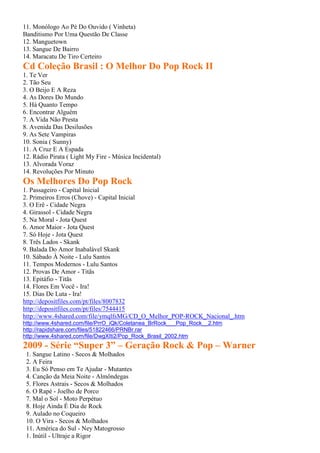 11. Monólogo Ao Pé Do Ouvido ( Vinheta)
Banditismo Por Uma Questão De Classe
12. Manguetown
13. Sangue De Bairro
14. Maracatu De Tiro Certeiro
Cd Coleção Brasil : O Melhor Do Pop Rock II
1. Te Ver
2. Tão Seu
3. O Beijo E A Reza
4. As Dores Do Mundo
5. Há Quanto Tempo
6. Encontrar Alguém
7. A Vida Não Presta
8. Avenida Das Desilusões
9. As Sete Vampiras
10. Sonia ( Sunny)
11. A Cruz E A Espada
12. Rádio Pirata ( Light My Fire - Música Incidental)
13. Alvorada Voraz
14. Revoluções Por Minuto
Os Melhores Do Pop Rock
1. Passageiro - Capital Inicial
2. Primeiros Erros (Chove) - Capital Inicial
3. O Erê - Cidade Negra
4. Girassol - Cidade Negra
5. Na Moral - Jota Quest
6. Amor Maior - Jota Quest
7. Só Hoje - Jota Quest
8. Três Lados - Skank
9. Balada Do Amor Inabalável Skank
10. Sábado À Noite - Lulu Santos
11. Tempos Modernos - Lulu Santos
12. Provas De Amor - Titãs
13. Epitáfio - Titãs
14. Flores Em Você - Ira!
15. Dias De Luta - Ira!
http://depositfiles.com/pt/files/8007832
http://depositfiles.com/pt/files/7544415
http://www.4shared.com/file/ymqlfsMG/CD_O_Melhor_POP-ROCK_Nacional_.htm
http://www.4shared.com/file/PrrO_iQk/Coletanea_BrRock___Pop_Rock__2.htm
http://rapidshare.com/files/51822466/PRNBr.rar
http://www.4shared.com/file/DwgXIti2/Pop_Rock_Brasil_2002.htm
2009 - Série “Super 3” – Geração Rock & Pop – Warner
1. Sangue Latino - Secos & Molhados
2. A Feira
3. Eu Só Penso em Te Ajudar - Mutantes
4. Canção da Meia Noite - Almôndegas
5. Flores Astrais - Secos & Molhados
6. O Rapé - Joelho de Porco
7. Mal o Sol - Moto Perpétuo
8. Hoje Ainda É Dia de Rock
9. Aulado no Coqueiro
10. O Vira - Secos & Molhados
11. América do Sul - Ney Matogrosso
1. Inútil - Ultraje a Rigor
 