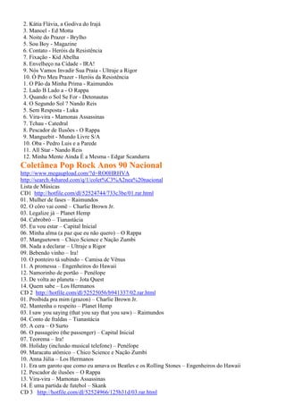 2. Kátia Flávia, a Godiva do Irajá
3. Manoel - Ed Motta
4. Noite do Prazer - Brylho
5. Sou Boy - Magazine
6. Contato - Heróis da Resistência
7. Fixação - Kid Abelha
8. Envelheço na Cidade - IRA!
9. Nós Vamos Invadir Sua Praia - Ultraje a Rigor
10. Ó Pro Meu Prazer - Heróis da Resistência
1. O Pão da Minha Prima - Raimundos
2. Lado B Lado a - O Rappa
3. Quando o Sol Se For - Detonautas
4. O Segundo Sol ? Nando Reis
5. Sem Resposta - Luka
6. Vira-vira - Mamonas Assassinas
7. Tchau - Catedral
8. Pescador de Ilusões - O Rappa
9. Manguebit - Mundo Livre S/A
10. Oba - Pedro Luis e a Parede
11. All Star - Nando Reis
12. Minha Mente Ainda É a Mesma - Edgar Scandurra
Coletânea Pop Rock Anos 90 Nacional
http://www.megaupload.com/?d=RO0HRHVA
http://search.4shared.com/q/1/colet%C3%A2nea%20nacional
Lista de Músicas
CD1 http://hotfile.com/dl/52524744/733c3be/01.rar.html
01. Mulher de fases – Raimundos
02. O côro vai comê – Charlie Brown Jr.
03. Legalize já – Planet Hemp
04. Cabrobró – Tianastácia
05. Eu vou estar – Capital Inicial
06. Minha alma (a paz que eu não quero) – O Rappa
07. Manguetown – Chico Science e Nação Zumbi
08. Nada a declarar – Ultraje a Rigor
09. Bebendo vinho – Ira!
10. O ponteiro tá subindo – Camisa de Vênus
11. A promessa – Engenheiros do Hawaii
12. Namorinho de portão – Penélope
13. De volta ao planeta – Jota Quest
14. Quem sabe – Los Hermanos
CD 2 http://hotfile.com/dl/52525056/b941337/02.rar.html
01. Proibida pra mim (grazon) – Charlie Brown Jr.
02. Mantenha o respeito – Planet Hemp
03. I saw you saying (that you say that you saw) – Raimundos
04. Conto de fraldas – Tianastácia
05. A cera – O Surto
06. O passageiro (the passenger) – Capital Inicial
07. Teorema – Ira!
08. Holiday (inclusão musical telefone) – Penélope
09. Maracatu atômico – Chico Science e Nação Zumbi
10. Anna Júlia – Los Hermanos
11. Era um garoto que como eu amava os Beatles e os Rolling Stones – Engenheiros do Hawaii
12. Pescador de ilusões – O Rappa
13. Vira-vira – Mamonas Assassinas
14. É uma partida de futebol – Skank
CD 3 http://hotfile.com/dl/52524966/125b31d/03.rar.html
 