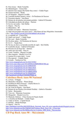 01. Puro êxtase – Barão Vermelho
02. Malandragem – Cássia Eller
03. Querem meu sangue (the harder they come) – Cidade Negra
04. Garota nacional – Skank
05. Zé Ninguém – Biquini Cavadão
06. Lourinha bombril (parate y mira) – Os Paralamas do Sucesso
07. Encontrar alguém – Jota Quest
08. Retrato de um playboy (juventude perdida) – Gabriel O Pensador
09. Liberdade pra dentro da cabeça – Natiruts
10. Eu tive um sonho – Kid Abelha
11. Depois – Pato Fu
12. Matemática – B5
13. Pelados em Santos – Mamonas Assassinas
14. Papa uma pa (papa oom mow mow) – João Penca & Seus Miquinhos Amestrados
CD 4 http://hotfile.com/dl/52524780/4d0ba81/04.rar.html
01. O segundo sol – Cássia Eller
02. Onde você mora? – Cidade Negra
03. Por você – Barão Vermelho
04. Ela disse adeus – Os Paralamas do Sucesso
05. E.C.T. – Nando Reis
06. Na rua, na chuva, na fazenda (casinha de sapê) – Kid Abelha
07. Cachimbo da paz – Gabriel O Pensador
08. Presente de um beija-flor – Natiruts
09. Antes que seja tarde – Pato Fu
10. Vento, ventania – Biquini Cavadão
11. Meu esquema – Mundo Livre S/A
12. Garotos II (o outro lado) – Leoni
13. Dia especial – Cidadão Quem
14. Extraño – Nenhum de Nós
http://www.megaupload.com/?d=N2U755W4
http://www.easy-share.com/1911289582/COMPOPROC90S.zip
http://www.megaupload.com/?d=20W6SYPJ
http://www.megaupload.com/?d=VKIL10EX
http://www.megaupload.com/?d=MN0A01LI
http://www.megaupload.com/?d=QBHLERNS
http://www.megaupload.com/?d=IISQOW6C
http://rapidshare.com/files/51822466/PRNBr.rar
Coletânea Rock Anos 90 Nacional
01. A Feira – O Rappa
02. Mantenha o Respeito – Planet Hemp
03. Proibida pra Mim (Grazon) – Charlie Brown Jr.
04. Malandragem – Cássia Eller
05. De Volta ao Planeta – Jota Quest
06. Retrato de um Playboy (Juventude Perdida) – Gabriel o Pensador
07. Selim – Raimundos
08. Vira-vira – Mamonas Assassinas
09. Manguebit – Mundo Livre S/a
10. Maracatu Atômico – Chico Science & Nação Zumbi
11. A Sombra da Maldade – Cidade Negra
12. Todas as Noites – Capital Inicial
13. Holiday – Banda Penélope
14. Depois – Pato Fu
http://rapidshare.com/files/86010958/Rock_Nacional_Anos_90_www.sapodownloads.blogspot.com.rar
http://www.4shared.com/file/VB6NkYsH/Coletnea_Rock_Anos_90_-_Clssic.htm
http://www.4shared.com/file/BDBymXsr/cd_Coletnea_2009_Rock__Naciona.htm
CD Pop Rock Anos 90 – Maxximum
 
