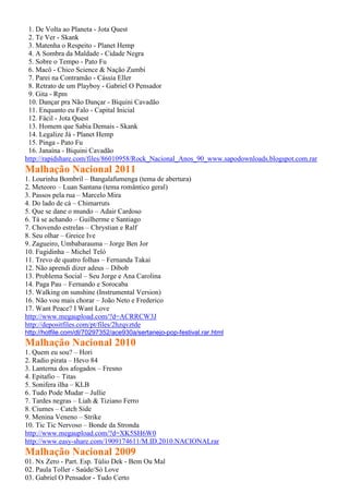 1. De Volta ao Planeta - Jota Quest
2. Te Ver - Skank
3. Matenha o Respeito - Planet Hemp
4. A Sombra da Maldade - Cidade Negra
5. Sobre o Tempo - Pato Fu
6. Macô - Chico Science & Nação Zumbi
7. Parei na Contramão - Cássia Eller
8. Retrato de um Playboy - Gabriel O Pensador
9. Gita - Rpm
10. Dançar pra Não Dançar - Biquini Cavadão
11. Enquanto eu Falo - Capital Inicial
12. Fácil - Jota Quest
13. Homem que Sabia Demais - Skank
14. Legalize Já - Planet Hemp
15. Pinga - Pato Fu
16. Janaína - Biquini Cavadão
http://rapidshare.com/files/86010958/Rock_Nacional_Anos_90_www.sapodownloads.blogspot.com.rar
Malhação Nacional 2011
1. Lourinha Bombril – Bangalafumenga (tema de abertura)
2. Meteoro – Luan Santana (tema romântico geral)
3. Passos pela rua – Marcelo Mira
4. Do lado de cá – Chimarruts
5. Que se dane o mundo – Adair Cardoso
6. Tá se achando – Guilherme e Santiago
7. Chovendo estrelas – Chrystian e Ralf
8. Seu olhar – Greice Ive
9. Zagueiro, Umbabarauma – Jorge Ben Jor
10. Fugidinha – Michel Teló
11. Trevo de quatro folhas – Fernanda Takai
12. Não aprendi dizer adeus – Dibob
13. Problema Social – Seu Jorge e Ana Carolina
14. Paga Pau – Fernando e Sorocaba
15. Walking on sunshine (Instrumental Version)
16. Não vou mais chorar – João Neto e Frederico
17. Want Peace? I Want Love
http://www.megaupload.com/?d=ACRRCW3J
http://depositfiles.com/pt/files/2hzqvztde
http://hotfile.com/dl/70297352/ace930a/sertanejo-pop-festival.rar.html
Malhação Nacional 2010
1. Quem eu sou? – Hori
2. Radio pirata – Hevo 84
3. Lanterna dos afogados – Fresno
4. Epitafio – Titas
5. Sonifera ilha – KLB
6. Tudo Pode Mudar – Jullie
7. Tardes negras – Liah & Tiziano Ferro
8. Ciumes – Catch Side
9. Menina Veneno – Strike
10. Tic Tic Nervoso – Bonde da Stronda
http://www.megaupload.com/?d=XK5SH6W0
http://www.easy-share.com/1909174611/M.ID.2010.NACIONALrar
Malhação Nacional 2009
01. Nx Zero - Part. Esp. Túlio Dek - Bem Ou Mal
02. Paula Toller - Saúde/Só Love
03. Gabriel O Pensador - Tudo Certo
 