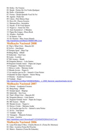 04. Strike - No Veneno
05. Skank - Noites De Um Verão Qualquer
06. Dolls - Chicletinho
07. Fresno - Desde Quando Você Se Foi
08. Agnela - Podia Ser
09. Udora - Pelo Menos Hoje
10. Hevo 84 - Passos Escuros
11. Mariana Rios - Incendeia
12. Nayah - É Só Você Querer
13. Negra Li - Amar Em Vão
14. Auto Sustentável - 2 Mundos
15. Papas Da Língua - Disco Rock
16. Aliados - Sorrindo
17. In Natura - Eus
18. Os Thomés - Meu Amor (Stand)
http://rapidshare.com/files/217909941/MH_9.rar
Malhação Nacional 2008
01 That´s What I Got – Marcelo D2
02 Já Foi – Jota Quest
03 Sempre Igual – Mop Top
04 Bang-Bang – Dibob
05 Indecisão – Seu Cuca
06 Lama – Luxúria
07 Mil Acasos – Skank
08 Ninguém Merece – Lulu Santos
09 Pequeno Grande Amor – Papas da Língua
10 Tatuagem – Marjorie Estiano
11 Deixa o verão – Mariana Aydar
12 Mundo Jovem – Negra Li
13 As canções que eu fiz – Jammil e Uma Noites
14 Quando Se Quer Alguém – Stereo Moog
15 Oitenta – Academia Circence
16 Vaidade – Rajar
http://rapidshare.com/files/148308032/Malha__o_2008_Nacional_sapodownloads.net.rar
Malhação Nacional 2007
01. Oitenta – Academia Circense
02. Bang-bang – Dibob
03. Sempre Igual – Maptop
04. Indecisão – Seu Cuca
05. That’s What I Got – Marcelo D2
06. Ninguém Merece – Lulu Santos
07. Pequeno Grande Amor – Papas da Língua
08. Mil Acasos – Skank
09. Mundo Jovem – Negra Li
10. Deixa o Verão – Mariana Aydar
11. As Canções que Eu Fiz – Jammil e uma Noites
12. Já Foi – Jota Quest
13. Vaidade – Rajar
14. Tatuagem – Marjorie Estiano
15. Lama – Luxúria
http://rapidshare.com/#!download|713|234568292|MALNAC7.rar|
Malhação Nacional 2006
01. Lutar Pelo Que É Meu - Charlie Brown Jr. (Tema De Abertura)
02. Ódio - Luxúria (Tema De Priscila)
03. Matriz - Ramirez (Tema De Eduardo)
 