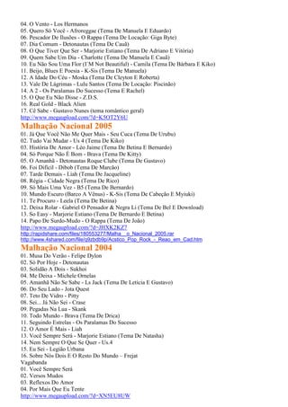 04. O Vento - Los Hermanos
05. Quero Só Você - Afroreggae (Tema De Manuela E Eduardo)
06. Pescador De Ilusões - O Rappa (Tema De Locação: Giga Byte)
07. Dia Comum - Detonautas (Tema De Cauã)
08. O Que Tiver Que Ser - Marjorie Estiano (Tema De Adriano E Vitória)
09. Quem Sabe Um Dia - Charlotte (Tema De Manuela E Cauã)
10. Eu Não Sou Uma Flor (I´M Not Beautiful) - Camila (Tema De Bárbara E Kiko)
11. Beijo, Blues E Poesia - K-Sis (Tema De Manuela)
12. A Idade Do Céu - Moska (Tema De Cleyton E Roberta)
13. Vale De Lágrimas - Lulu Santos (Tema De Locação: Piscinão)
14. A 2 - Os Paralamas Do Sucesso (Tema E Rachel)
15. O Que Eu Não Disse - Z.D.S.
16. Real Gold - Black Alien
17. Cê Sabe - Gustavo Nunes (tema romântico geral)
http://www.megaupload.com/?d=K5OT2Y6U
Malhação Nacional 2005
01. Já Que Você Não Me Quer Mais - Seu Cuca (Tema De Urubu)
02. Tudo Vai Mudar - Us 4 (Tema De Kiko)
03. História De Amor - Léo Jaime (Tema De Betina E Bernardo)
04. Só Porque Não É Bom - Brava (Tema De Kitty)
05. O Amanhã - Detonautas Roque Clube (Tema De Gustavo)
06. Foi Difícil - Dibob (Tema De Marcão)
07. Tarde Demais - Liah (Tema De Jacqueline)
08. Régia - Cidade Negra (Tema De Rico)
09. Só Mais Uma Vez - B5 (Tema De Bernardo)
10. Mundo Escuro (Barco A Vênus) - K-Sis (Tema De Cabeção E Myiuki)
11. Te Procuro - Leela (Tema De Betina)
12. Deixa Rolar - Gabriel O Pensador & Negra Li (Tema De Bel E Download)
13. So Easy - Marjorie Estiano (Tema De Bernardo E Betina)
14. Papo De Surdo-Mudo - O Rappa (Tema De João)
http://www.megaupload.com/?d=JHXK2KZ7
http://rapidshare.com/files/180553277/Malha__o_Nacional_2005.rar
http://www.4shared.com/file/q9zbdb9p/Acstico_Pop_Rock_-_Reao_em_Cad.htm
Malhação Nacional 2004
01. Musa Do Verão - Felipe Dylon
02. Só Por Hoje - Detonautas
03. Solidão A Dois - Sukhoi
04. Me Deixa - Michele Ornelas
05. Amanhã Não Se Sabe - Ls Jack (Tema De Letícia E Gustavo)
06. Do Seu Lado - Jota Quest
07. Teto De Vidro - Pitty
08. Sei... Já Não Sei - Crase
09. Pegadas Na Lua - Skank
10. Todo Mundo - Brava (Tema De Drica)
11. Seguindo Estrelas - Os Paralamas Do Sucesso
12. O Amor É Mais - Liah
13. Você Sempre Será - Marjorie Estiano (Tema De Natasha)
14. Nem Sempre O Que Se Quer - Us.4
15. Eu Sei - Legião Urbana
16. Sobre Nós Dois E O Resto Do Mundo – Frejat
Vagabanda
01. Você Sempre Será
02. Versos Mudos
03. Reflexos Do Amor
04. Por Mais Que Eu Tente
http://www.megaupload.com/?d=XN5EU8UW
 