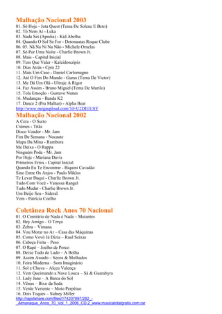 Malhação Nacional 2003
01. Só Hoje - Jota Quest (Tema De Solene E Beto)
02. Tô Nem Aí - Luka
03. Nada Sei (Apnéia) - Kid Abelha
04. Quando O Sol Se For - Detonautas Roque Clube
06. 05. Nâ Na Ni Na Não - Michele Ornelas
07. Só Por Uma Noite - Charlie Brown Jr.
08. Mais - Capital Inicial
09. Tem Que Valer - Kaleidoscópio
10. Dias Atrás - Cpm 22
11. Mais Um Caso - Daniel Carlomagno
12. Até O Fim Do Mundo - Gurus (Tema De Victor)
13. Me Dá Um Olá - Ultraje A Rigor
14. Faz Assim - Bruno Miguel (Tema De Murilo)
15. Tola Emoção - Gustavo Nunes
16. Mudanças - Banda K2
17. Dance 2 (Pra Malhar) - Alpha Beat
http://www.megaupload.com/?d=U2DIUUSY
Malhação Nacional 2002
A Cera - O Surto
Ciúmes - Titãs
Disco Voador - Mr. Jam
Fim De Semana - Nocaute
Mapa Da Mina - Rumbora
Me Deixa - O Rappa
Ninguém Pode - Mr. Jam
Por Hoje - Mariana Davis
Primeiros Erros - Capital Inicial
Quando Eu Te Encontrar - Biquini Cavadão
Sino Entre Os Anjos - Paulo Miklos
Te Levar Daqui - Charlie Brown Jr.
Tudo Com Você - Vanessa Rangel
Tudo Mudar - Charlie Brown Jr.
Um Beijo Seu - Sideral
Vem - Patrícia Coelho
Coletânea Rock Anos 70 Nacional
01. O Contrário de Nada é Nada – Mutantes
02. Hey Amigo – O Terço
03. Zebra – Vimana
04. Vou Morar no Ar – Casa das Máquinas
05. Como Vovó Já Dizia – Raul Seixas
06. Cabeça Feita – Peso
07. O Rapé – Joelho de Porco
08. Deixe Tudo de Lado – A Bolha
09. Assim Assado – Secos & Molhados
10. Feira Moderna – Som Imaginário
11. Sol e Chuva – Alceu Valença
12. Vem Queimando a Nave Louca – Sá & Guarabyra
13. Lady Jane – A Barca do Sol
14. Vênus – Bixo da Seda
15. Verde Vertente – Moto Perpétuo
16. Dois Toques – Sidney Miller
http://rapidshare.com/files/174207897/282_-
_Almanaque_Anos_70_Vol_1_2006_CD.2_www.musicatotalgratis.com.rar
 
