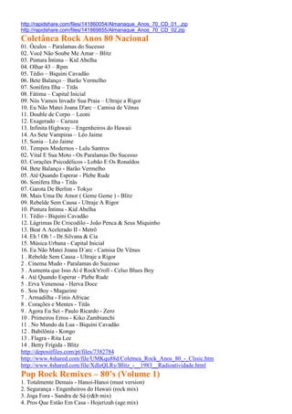 http://rapidshare.com/files/141860054/Almanaque_Anos_70_CD_01_.zip
http://rapidshare.com/files/141869855/Almanaque_Anos_70_CD_02.zip
Coletânea Rock Anos 80 Nacional
01. Óculos – Paralamas do Sucesso
02. Você Não Soube Me Amar – Blitz
03. Pintura Íntima – Kid Abelha
04. Olhar 43 – Rpm
05. Tédio – Biquini Cavadão
06. Bete Balanço – Barão Vermelho
07. Sonífera Ilha – Titãs
08. Fátima – Capital Inicial
09. Nós Vamos Invadir Sua Praia – Ultraje a Rigor
10. Eu Não Matei Joana D'arc – Camisa de Vênus
11. Double de Corpo – Leoni
12. Exagerado – Cazuza
13. Infinita Highway – Engenheiros do Hawaii
14. As Sete Vampiras – Léo Jaime
15. Sonia – Léo Jaime
01. Tempos Modernos - Lulu Santros
02. Vital E Sua Moto - Os Paralamas Do Sucesso
03. Corações Psicodélicos - Lobão E Os Ronaldos
04. Bete Balanço - Barão Vermelho
05. Até Quando Esperar - Plebe Rude
06. Sonifera Ilha - Titãs
07. Garota De Berlim - Tokyo
08. Mais Uma De Amor ( Geme Geme ) - Blitz
09. Rebelde Sem Causa - Ultraje A Rigor
10. Pintura Íntima - Kid Abelha
11. Tédio - Biquini Cavadão
12. Lágrimas De Crocodilo - João Penca & Seus Miquinho
13. Beat A Acelerado II - Metrô
14. Eh ! Oh ! - Dr.Silvana & Cia
15. Música Urbana - Capital Inicial
16. Eu Não Matei Joana D´arc - Camisa De Vênus
1 . Rebelde Sem Causa - Ultraje a Rigor
2 . Cinema Mudo - Paralamas do Sucesso
3 . Aumenta que Isso Aí é Rock'n'roll - Celso Blues Boy
4 . Até Quando Esperar - Plebe Rude
5 . Erva Venenosa - Herva Doce
6 . Sou Boy - Magazine
7 . Armadilha - Finis Africae
8 . Corações e Mentes - Titãs
9 . Agora Eu Sei - Paulo Ricardo - Zero
10 . Primeiros Erros - Kiko Zambianchi
11 . No Mundo da Lua - Biquini Cavadão
12 . Babilônia - Kongo
13 . Flagra - Rita Lee
14 . Betty Frígida - Blitz
http://depositfiles.com/pt/files/7382784
http://www.4shared.com/file/UMKqu88d/Coletnea_Rock_Anos_80_-_Clssic.htm
http://www.4shared.com/file/XdleQLRy/Blitz_-__1983__Radioatividade.html
Pop Rock Remixes – 80’s (Volume 1)
1. Totalmente Demais - Hanoi-Hanoi (must version)
2. Segurança - Engenheiros do Hawaii (rock mix)
3. Joga Fora - Sandra de Sá (r&b mix)
4. Pros Que Estão Em Casa - Hojerizah (age mix)
 