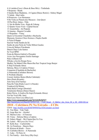 4 A Latinha (Cuca´s Drum & Bass Mix) - Timbalada
5 Resposta - Skank
6 Sandra Rosa Madalena , A Cigana (Dance Remix) - Sidney Magal
7 Cabide - Mart´nália
8 Primavera - Los Hermanos
9 De Volta ao Planeta dos Macacos - Jota Quest
10 Pra Dizer Adeus - Titãs
11 Sai da Minha Veia - Rajja & Cabong
12 Quatro Vezes Você - Capital Inicial
13 Amarelinha - Art Popular
14 Janaina - Biquini Cavadão
15 Requebra – Vinny
Quero te Encontrar Claudinho e Buchecha
Maracatu Atomico Chico Science e Nação Zumbi
A Feira O Rappa
Soul de Verão Sandra de Sá
Sonho de uma Noite de Verão Milton Guedes
Coisa de Maluco Fincabaute
Dancin’Days Lulu Santos
So Você BPM
Festa da Música Gabriel o Pensador
Aviso Aos Navegantes Emilio Santiago
Palco Gilberto Gil
Whisky a Go-Go Roupa Nova
Medley Taj Mahal Filho Maravilha Pais Tropical Jorge Benjor
E Hoje Fernanda Abreu
Heloisa, Mexe A Cadeira (Vinny)
Conquista (Claudinho & Buchecha)
A Namorada (Carlinhos Brown)
É Proibido (Skank)
Coroné Antônio Bento (Bicho Cabeludo)
Dois (Paulo Ricardo)
Jeito Sexy (Fat Family)
Pena De Vida (Pedro Luis E A Parede)
Vendaval (Ed Motta)
Baila Baila Comigo (Dominó)
Totalmente Demais (Hanoi Hanoi)
Kátia Flávia, A Godiva Do Irajá (Fernanda Abreu)
Vai Ser Você (Mr. Jam)
Nem Luxo Nem Lixo (Rita Lee)
http://www.megaupload.com/?d=GG5GXFY7
http://rapidshare.com/files/267397631/VA_-_Funk_Brasil__O_Melhor_dos_Anos_80_e_90_-2000-GS.rar
2010 - Coletânea Pé Na Estrada – 4 CDs
CD 01 http://hotfile.com/dl/60789950/8ce1f24/estrada1.rar.html
01. Tim Maia – Vale Tudo
02. Jorge Ben Jor – Alcohol
03. Marina Lima – A Francesa
04. Vinny – Heloísa Mexe a Cadeira
05. Sidney Magal – Me Chama Que Eu Vou
06. Latino – Me Leva (Ao Vivo)
07. Kelly Key – Cachorrinho
08. As Frenéticas – Dancin Days
09. Kleiton & Kledir – Trova
10. Carlinhos Brown – A Namorada
11. Luka – Tô Nem Aí
12. Fat Family – Jeito Sexy (Shy Guy)
 