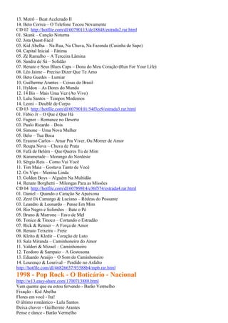 13. Metrô – Beat Acelerado II
14. Beto Correa – O Telefone Tocou Novamente
CD 02 http://hotfile.com/dl/60790113/de18848/estrada2.rar.html
01. Skank – Canção Noturna
02. Jota Quest-Fácil
03. Kid Abelha – Na Rua, Na Chuva, Na Fazenda (Casinha de Sape)
04. Capital Inicial – Fátima
05. Zé Ramalho – A Terceira Lâmina
06. Sandra de Sá – Solidão
07. Renato e Seus Blues Caps – Dona do Meu Coração (Run For Your Life)
08. Léo Jaime – Preciso Dizer Que Te Amo
09. Beto Guedes – Lumiar
10. Guilherme Arantes – Coisas do Brasil
11. Hyldon – As Dores do Mundo
12. 14 Bis – Mais Uma Vez (Ao Vivo)
13. Lulu Santos – Tempos Modernos
14. Leoni – Doublé de Corpo
CD 03 http://hotfile.com/dl/60790101/54f3ce9/estrada3.rar.html
01. Fábio Jr – O Que é Que Há
02. Fagner – Romance no Deserto
03. Paulo Ricardo – Dois
04. Simone – Uma Nova Mulher
05. Belo – Tua Boca
06. Erasmo Carlos – Amar Pra Viver, Ou Morrer de Amor
07. Roupa Nova – Chuva de Prata
08. Fafá de Belém – Que Queres Tu de Mim
09. Karametade – Morango do Nordeste
10. Sérgio Reis – Como Vai Você
11. Tim Maia – Gostava Tanto de Você
12. Os Vips – Menina Linda
13. Golden Boys – Alguém Na Multidão
14. Renato Borghetti – Milongas Para as Missões
CD 04 http://hotfile.com/dl/60789814/e36f574/estrada4.rar.html
01. Daniel – Quando o Caração Se Apaixona
02. Zezé Di Camargo & Luciano – Rédeas do Possante
03. Leandro & Leonardo – Pense Em Mim
04. Rio Negro e Solimões – Bate o Pé
05. Bruno & Marrone – Favo de Mel
06. Tonico & Tinoco – Cortando o Estradão
07. Rick & Renner – A Força do Amor
08. Renato Teixeira – Frete
09. Kleito & Kledir – Coração de Luto
10. Sula Miranda – Caminhoneiro do Amor
11. Valderi & Mizael – Caminhoneiro
12. Teodoro & Sampaio – A Gostosona
13. Eduardo Araújo – O Som do Caminhoneiro
14. Lourenço & Lourival – Perdido no Asfalto
http://hotfile.com/dl/46826637/93588b4/mpb.rar.html
1998 - Pop Rock - O Boticário - Nacional
http://w13.easy-share.com/1700713888.html
Vem quente que eu estou fervendo - Barão Vermelho
Fixação - Kid Abelha
Flores em você - Ira!
O último romântico - Lulu Santos
Deixa chover - Guilherme Arantes
Pense e dance - Barão Vermelho
 