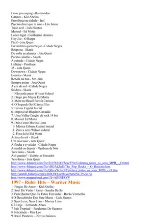 I saw you saying - Raimundos
Garotos - Kid Abelha
Envelheço na cidade - Ira!
Preciso dizer que te amo - Léo Jaime
Tudo azul - Lulu Santos
Manuel - Ed Motta
Lance legal - Guilherme Arantes
Hey Joe - O Rappa
Fácil - Jota Quest
Eu também quero beijar - Cidade Negra
Resposta - Skank
De volta ao planeta - Jota Quest
Pacato cidadão - Skank
A estrada - Cidade Negra
Holiday - Penélope
35 - Jota Quest
Downtown - Cidade Negra
Esmola - Skank
Rebola na boa - Mr. Jam
Sempre assim - Jota Quest
A cor do sol - Cidade Negra
Saidera - Skank
1. Não pode parar Wilson Sideral
2. Daqui pro Meyer Ed Motta
3. Moro no Brasil Farofa Carioca
4. O Segundo Sol Cássia Eller
5. Fátima Capital Inicial
6. Impossível Biquini Cavadão
7. Uma Velha Canção de rock 14 bis
8. Manuel Ed Motta
9. Deixe estar Marina Lima
10. Música Urbana Capital inicial
11. Zero a zero Wilson sideral
12. Fora da lei Ed Motta
Acima do sol - Skank
Um raio laser - Jota Quest
A flecha e o vulcão - Cidade Negra
Amanhã ou depois - Nenhum de Nós
Três lados - Skank
Até quando? - Gabriel o Pensador
Tele-fome - Jota Quest
http://www.4shared.com/file/210782442/3cae370e/Coletnea_todos_os_sons_MPB_-_O.html
http://www.4shared.com/file/vRGAkZuU/The_Pop_Rocks_-_O_Boticrio.htm
http://www.4shared.com/file/QGvxW3m5/Coletnea_todos_os_sons_MPB_-_O.htm
http://search.4shared.com/q/BBQD/1/archive/botic%C3%A1rio
http://www.megaupload.com/?d=AJHNPSVV
1997 - Rider Hits – Warner Music
1 Pingos De Amor – Kid Abelha
2 Soul De Verão / Fame - Sandra De Sá
3 Vem Quente Que Eu Estou Fervendo – Barão Vermelho
4 O Descobridor Dos Sete Mares – Lulu Santos
5 Nem Luxo, Nem Lixo – Marina Lima
6 É Hoje – Fernanda Abreu
7 País Tropical – Paralamas Do Sucesso
8 Felicidade – Rita Lee
9 Brasil Pandeiro – Novos Baianos
 