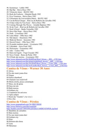 46. Scaramuça – Lobão 1982
48. Bip Bip – Herva Doce 1982
49. Vítima do Amor – BLITZ 1982
50. Rock da Cachorra – Eduardo Dusek 1982
51. Erva Venenosa – Herva Doce 1982
52. O Romance da Universitária Otária – BLITZ 1982
53. Cor-de-Rosa Choque – Rita Lee & Roberto de Carvalho 1982
54. O Que é Que Eu Vou Fazer – Herva Doce 1982
55. Coming Through The Waves – Arnaldo Baptista 1982
56. Só de Você – Rita Lee & Roberto de Carvalho 1982
57. Rock’n'Geral – Barão Vermelho 1982
58. Devo Não Nego – Herva Doce 1982
59. Punk – Lixomania 1982
60. Lutar Matar – Olho Seco 1982
61. Não Quero – Desertores 1982
62. Medo de Morrer – Inocentes 1982
63. Haverá Futuro – Olho Seco 1982
64. Os punks tambem amam – Lixomania 1982
65. Liberdade – Juízo Final 1982
66. Holocausto – Extermínio 1982
67. João – Colera 1982
68. Ratos de Esgoto – Fogo Cruzado 1982
69. Novo Vietnã – Ratos de Porão 1982
70. O Punk não morreu – Lixomania 1982
http://www.4shared.com/file/9kMPEgjI/Raul_Seixas_-_BIS_-_CD1.htm
http://www.4shared.com/file/fzOgVwqM/Raul_Seixas_-_BIS_-_CD2.htm
http://www.4shared.com/file/3YsX502l/Raul_Seixas_-_Coleo_BIS_-_CD1.htm
http://www.4shared.com/file/JmYcdzBo/Raul_Seixas_-_Coleo_BIS_-_CD2.htm
Camisa de Vênus - Warner 30 Anos
01 Silvia
02 Eu não matei joana d'arc
03 Negue
04 Simca chambord
05 Chamam isso rock'n'roll
06 Muita estrela, pouca constelação
07 Deus, me dé grana
08 Ouro de tolo
09 Beth morreu
10 Gotham city
11 Carpinteiro do universo
12 Após calipso
13 Rock das "Aranha" ( Ao vivo )
14 Só o fim
Camisa de Vênus - Pérolas
http://www.megaupload.com/?d=EBCC0HA0
http://www.fileserve.com/file/xuqzGSn
http://hotfile.com/dl/77895394/ca632ba/CAMDEVENPER.zip.html
01 Batalhões de estranhos
02 Bete morreu
03 Eu nao matei joana darc
04 Gotham city
05 Hoje
06 Homem não chora
07 Lena
08 Metastase
 