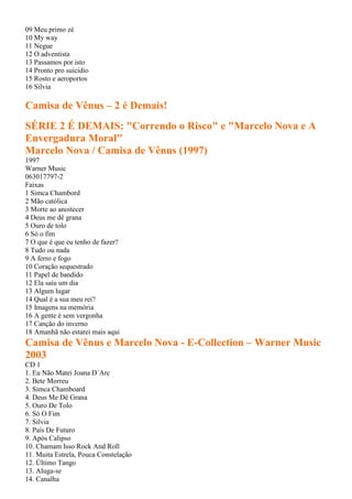 09 Meu primo zé
10 My way
11 Negue
12 O adventista
13 Passamos por isto
14 Pronto pro suicidio
15 Rosto e aeroportos
16 Silvia
Camisa de Vênus – 2 é Demais!
SÉRIE 2 É DEMAIS: "Correndo o Risco" e "Marcelo Nova e A
Envergadura Moral"
Marcelo Nova / Camisa de Vênus (1997)
1997
Warner Music
063017797-2
Faixas
1 Simca Chambord
2 Mão católica
3 Morte ao anoitecer
4 Deus me dê grana
5 Ouro de tolo
6 Só o fim
7 O que é que eu tenho de fazer?
8 Tudo ou nada
9 A ferro e fogo
10 Coração sequestrado
11 Papel de bandido
12 Ela saiu um dia
13 Algum lugar
14 Qual é a sua meu rei?
15 Imagens na memória
16 A gente é sem vergonha
17 Canção do inverno
18 Amanhã não estarei mais aqui
Camisa de Vênus e Marcelo Nova - E-Collection – Warner Music
2003
CD 1
1. Eu Não Matei Joana D´Arc
2. Bete Morreu
3. Simca Chamboard
4. Deus Me Dê Grana
5. Ouro De Tolo
6. Só O Fim
7. Silvia
8. País De Futuro
9. Após Calipso
10. Chamam Isso Rock And Roll
11. Muita Estrela, Pouca Constelação
12. Último Tango
13. Aluga-se
14. Canalha
 