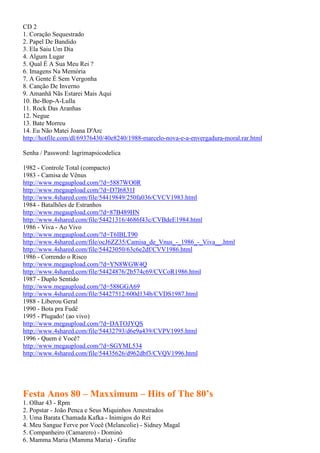 CD 2
1. Coração Sequestrado
2. Papel De Bandido
3. Ela Saiu Um Dia
4. Algum Lugar
5. Qual É A Sua Meu Rei ?
6. Imagens Na Memória
7. A Gente É Sem Vergonha
8. Canção De Inverno
9. Amanhã Nãs Estarei Mais Aqui
10. Be-Bop-A-Lulla
11. Rock Das Aranhas
12. Negue
13. Bate Morreu
14. Eu Não Matei Joana D'Arc
http://hotfile.com/dl/69376430/40e8240/1988-marcelo-nova-e-a-envergadura-moral.rar.html
Senha / Password: lagrimapsicodelica
1982 - Controle Total (compacto)
1983 - Camisa de Vênus
http://www.megaupload.com/?d=5887WO0R
http://www.megaupload.com/?d=D7I6831I
http://www.4shared.com/file/54419849/250fa036/CVCV1983.html
1984 - Batalhões de Estranhos
http://www.megaupload.com/?d=87B489HN
http://www.4shared.com/file/54421316/4686f43c/CVBdeE1984.html
1986 - Viva - Ao Vivo
http://www.megaupload.com/?d=T6IBLT90
http://www.4shared.com/file/ocJ6ZZ35/Camisa_de_Vnus_-_1986_-_Viva__.html
http://www.4shared.com/file/54423050/63c6e2df/CVV1986.html
1986 - Correndo o Risco
http://www.megaupload.com/?d=YN8WGW4Q
http://www.4shared.com/file/54424876/2b574c69/CVCoR1986.html
1987 - Duplo Sentido
http://www.megaupload.com/?d=588GGA69
http://www.4shared.com/file/54427512/600d134b/CVDS1987.html
1988 - Liberou Geral
1990 - Bota pra Fudê
1995 - Plugado! (ao vivo)
http://www.megaupload.com/?d=DATOJYQS
http://www.4shared.com/file/54432793/d6e9a439/CVPV1995.html
1996 - Quem é Você?
http://www.megaupload.com/?d=SGYML534
http://www.4shared.com/file/54435626/d962dbf3/CVQV1996.html
Festa Anos 80 – Maxximum – Hits of The 80’s
1. Olhar 43 - Rpm
2. Popstar - João Penca e Seus Miquinhos Amestrados
3. Uma Barata Chamada Kafka - Inimigos do Rei
4. Meu Sangue Ferve por Você (Melancolie) - Sidney Magal
5. Companheiro (Camarero) - Dominó
6. Mamma Maria (Mamma Maria) - Grafite
 