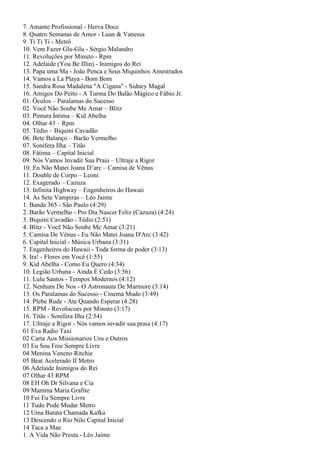 7. Amante Profissional - Herva Doce
8. Quatro Semanas de Amor - Luan & Vanessa
9. Ti Ti Ti - Metrô
10. Vem Fazer Glu-Glu - Sérgio Malandro
11. Revoluções por Minuto - Rpm
12. Adelaide (You Be Illin) - Inimigos do Rei
13. Papa uma Ma - João Penca e Seus Miquinhos Amestrados
14. Vamos a La Playa - Bom Bom
15. Sandra Rosa Madalena "A Cigana" - Sidney Magal
16. Amigos Do Peito - A Turma Do Balão Mágico e Fábio Jr.
01. Óculos – Paralamas do Sucesso
02. Você Não Soube Me Amar – Blitz
03. Pintura Íntima – Kid Abelha
04. Olhar 43 – Rpm
05. Tédio – Biquini Cavadão
06. Bete Balanço – Barão Vermelho
07. Sonífera Ilha – Titãs
08. Fátima – Capital Inicial
09. Nós Vamos Invadir Sua Praia – Ultraje a Rigor
10. Eu Não Matei Joana D’arc – Camisa de Vênus
11. Double de Corpo – Leoni
12. Exagerado – Cazuza
13. Infinita Highway – Engenheiros do Hawaii
14. As Sete Vampiras – Léo Jaime
1. Banda 365 - São Paulo (4:29)
2. Barão Vermelho - Pro Dia Nascer Feliz (Cazuza) (4:24)
3. Biquini Cavadão - Tédio (2:51)
4. Blitz - Você Não Soube Me Amar (3:21)
5. Camisa De Vênus - Eu Não Matei Joana D'Arc (3:42)
6. Capital Inicial - Música Urbana (3:31)
7. Engenheiros do Hawaii - Toda forma de poder (3:13)
8. Ira! - Flores em Você (1:55)
9. Kid Abelha - Como Eu Quero (4:34)
10. Legião Urbana - Ainda É Cedo (3:56)
11. Lulu Santos - Tempos Modernos (4:12)
12. Nenhum De Nos - O Astronauta De Marmore (3:14)
13. Os Paralamas do Sucesso - Cinema Mudo (3:49)
14. Plebe Rude - Ate Quando Esperar (4:28)
15. RPM - Revolucoes por Minuto (3:17)
16. Titãs - Sonífera Ilha (2:54)
17. Ultraje a Rigor - Nós vamos invadir sua praia (4:17)
01 Eva Radio Taxi
02 Carta Aos Missionarios Uns e Outros
03 Eu Sou Free Sempre Livre
04 Menina Veneno Ritchie
05 Beat Acelerado II Metro
06 Adelaide Inimigos do Rei
07 Olhar 43 RPM
08 EH Oh Dr Silvana e Cia
09 Mamma Maria Grafite
10 Fui Eu Sempre Livre
11 Tudo Pode Mudar Metro
12 Uma Barata Chamada Kafka
13 Descendo o Rio Nilo Capital Inicial
14 Taca a Mae
1. A Vida Não Presta - Léo Jaime
 