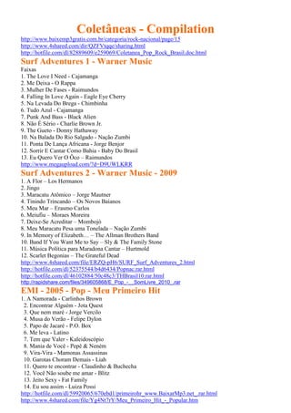Coletâneas - Compilation
http://www.baixemp3gratis.com.br/categoria/rock-nacional/page/15
http://www.4shared.com/dir/QZFVtqqe/sharing.html
http://hotfile.com/dl/82889609/e259069/Coletanea_Pop_Rock_Brasil.doc.html
Surf Adventures 1 - Warner Music
Faixas
1. The Love I Need - Cajamanga
2. Me Deixa - O Rappa
3. Mulher De Fases - Raimundos
4. Falling In Love Again - Eagle Eye Cherry
5. Na Levada Do Brega - Chimbinha
6. Tudo Azul - Cajamanga
7. Punk And Bass - Black Alien
8. Não É Sério - Charlie Brown Jr.
9. The Gueto - Donny Hathaway
10. Na Balada Do Rio Salgado - Nação Zumbi
11. Ponta De Lança Africana - Jorge Benjor
12. Sorrir E Cantar Como Bahia - Baby Do Brasil
13. Eu Quero Ver O Ôco – Raimundos
http://www.megaupload.com/?d=D9UWLKRR
Surf Adventures 2 - Warner Music - 2009
1. A Flor – Los Hermanos
2. Jingo
3. Maracatu Atômico – Jorge Mautner
4. Tinindo Trincando – Os Novos Baianos
5. Meu Mar – Erasmo Carlos
6. Meiufiu – Moraes Moreira
7. Deixe-Se Acreditar – Mombojó
8. Meu Maracatu Pesa uma Tonelada – Nação Zumbi
9. In Memory of Elizabeth… – The Allman Brothers Band
10. Band If You Want Me to Say – Sly & The Family Stone
11. Música Política para Maradona Cantar – Hurtmold
12. Scarlet Begonias – The Grateful Dead
http://www.4shared.com/file/ERZQ-pH6/SURF_Surf_Adventures_2.html
http://hotfile.com/dl/52375544/b4d6434/Popnac.rar.html
http://hotfile.com/dl/46102884/50c48c3/THBrasil10.rar.html
http://rapidshare.com/files/349605868/E_Pop_-__SomLivre_2010_.rar
EMI - 2005 - Pop - Meu Primeiro Hit
1. A Namorada - Carlinhos Brown
2. Encontrar Alguém - Jota Quest
3. Que nem maré - Jorge Vercilo
4. Musa do Verão - Felipe Dylon
5. Papo de Jacaré - P.O. Box
6. Me leva - Latino
7. Tem que Valer - Kaleidoscópio
8. Mania de Você - Pepê & Neném
9. Vira-Vira - Mamonas Assassinas
10. Garotas Choram Demais - Liah
11. Quero te encontrar - Claudinho & Buchecha
12. Você Não soube me amar - Blitz
13. Jeito Sexy - Fat Family
14. Eu sou assim - Luiza Possi
http://hotfile.com/dl/59920065/670ebd1/primeirohr_www.BaixarMp3.net_.rar.html
http://www.4shared.com/file/Yg4Nt7rY/Meu_Primeiro_Hit_-_Popular.htm
 