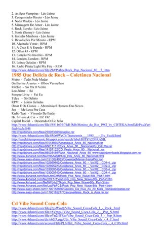 2. As Sete Vampiras - Léo Jaime
3. Conquistador Barato - Léo Jaime
4. Nada Mudou - Léo Jaime
5. Mensagem De Amor - Léo Jaime
6. Rock Estrela - Léo Jaime
7. Sonia (Sunny) - Léo Jaime
8. Gatinha Manhosa - Léo Jaime
9. Revoluções Por Minuto - RPM
10. Alvorada Voraz - RPM
11. A Cruz E A Espada - RPM
12. Olhar 43 - RPM
13. Estação No Inverno - RPM
14. London, London - RPM
15. Loiras Geladas - RPM
16. Radio Pirata/Light My Fire – RPM
http://www.4shared.com/file/ZhVPAbtv/Rock_Pop_Nacional_80__7_.htm
1985 Que Delicia de Rock – Coletânea Nacional
Metro - Tudo Pode Mudar
Guilherme Arantes - Olhos Vermelhos
Ritchie - Só Pra O Vento
Leo Jaime - Só
Sempre Livre - Fui Eu
Telex - Só Delirio
RPM - Loiras Geladas
Omar E Os Cianos - Abominável Homens Das Neves
Joe - Me Leva Pra Casa
Radio Taxi - Vivendo De Ilusão
Dr. Silvana & Cia - Eh! Oh!
Capital Inicial - Descendo O Rio Nilo
http://www.4shared.com/file/55811639/74d1f8db/Menino_do_Rio_1982_by_CDTEKA.html?dirPwdVeri
fied=ba5cf948
http://rapidshare.com/files/27605336/festaploc.rar
http://www.4shared.com/file/8Mx0WeCh/Transremix___1985___-_By_Evald.html
http://tuneldotempomusic.blogspot.com/search/label/HITS%20BRASIL
http://rapidshare.com/files/97544865/Almanaque_Anos_80_Nacional.rar
http://rapidshare.com/files/68611151/Rock_Anos_80__Nacional-By_Ed.Utta.rar
http://rapidshare.com/files/14157132/CD_Festa_Anos_80__Nacional_.rar
http://rapidshare.com/files/86003489/Rock_Nacional_Anos_80_www.sapodownloads.blogspot.com.rar
http://www.4shared.com/file/n9bAa6jB/Top_Hits_Anos_80_Nacional.html
http://www.easy-share.com/1910024083/DownloadMania+FestaPloc.rar
http://rapidshare.com/files/102989162/Coletanea_Anos_80_-_Vol.02__CD1-4_.zip
http://rapidshare.com/files/102995223/Coletanea_Anos_80_-_Vol.02__CD2-4_.zip
http://rapidshare.com/files/103000349/Coletanea_Anos_80_-_Vol.02__CD3-4_.zip
http://rapidshare.com/files/103005740/Coletanea_Anos_80_-_Vol.02__CD4-4_.zip
http://www.4shared.com/file/pJtmCHft/Rock_Pop_New_Wave-80s_Part-1.htm
http://www.4shared.com/file/zVE1c1Vm/Rock_Pop_New_Wave-80s_Part-2.htm
http://www.4shared.com/file/liWd-hJ7/Rock_Pop_New_Wave-80s_Part-3.htm
http://www.4shared.com/file/LudPbFCS/Rock_Pop_New_Wave-80s_Part-4.htm
http://www.easy-share.com/1700168866/Garotos_Da_Rua_As_20_Mais_Remasterizadas.rar
http://www.easy-share.com/1700185277/Cascavelletes_Rock_n_Aula.rar.rar
Cd Vibe Sound Coca-Cola
http://www.4shared.com/file/j2qyWsuQ/Vibe_Sound_Coca-Cola_1_-_Rock_.html
http://www.4shared.com/file/v8VptgcJ/Vibe_Sound_Coca-Cola_2_-_Pop_N.html
http://www.4shared.com/file/oYn2HTRw/Vibe_Sound_Coca-Cola_3_-_Pop_R.htm
http://www.4shared.com/dir/o62fAyqg/Cds_Vibe_Sound_Coca-Cola_-_4_C.html
http://www.4shared.com/account/file/PLSrfGI_/Vibe_Sound_Coca-Cola_-_4_CDS.html
 