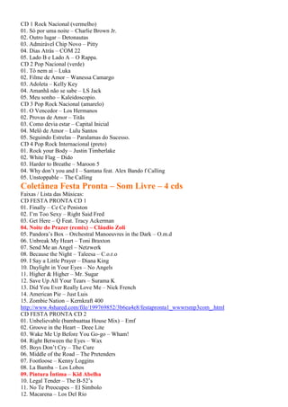 CD 1 Rock Nacional (vermelho)
01. Só por uma noite – Charlie Brown Jr.
02. Outro lugar – Detonautas
03. Admirável Chip Novo – Pitty
04. Dias Atrás – COM 22
05. Lado B e Lado A – O Rappa.
CD 2 Pop Nacional (verde)
01. Tô nem aí – Luka
02. Filme de Amor – Wanessa Camargo
03. Adoleta – Kelly Key
04. Amanhã não se sabe – LS Jack
05. Meu sonho – Kaleidoscopio.
CD 3 Pop Rock Nacional (amarelo)
01. O Vencedor – Los Hermanos
02. Provas de Amor – Titãs
03. Como devia estar – Capital Inicial
04. Melô de Amor – Lulu Santos
05. Seguindo Estrelas – Paralamas do Sucesso.
CD 4 Pop Rock Internacional (preto)
01. Rock your Body – Justin Timberlake
02. White Flag – Dido
03. Harder to Breathe – Maroon 5
04. Why don’t you and I – Santana feat. Alex Bando f Calling
05. Unstoppable – The Calling
Coletânea Festa Pronta – Som Livre – 4 cds
Faixas / Lista das Músicas:
CD FESTA PRONTA CD 1
01. Finally – Ce Ce Peniston
02. I’m Too Sexy – Right Said Fred
03. Get Here – Q Feat. Tracy Ackerman
04. Noite do Prazer (remix) – Cláudio Zoli
05. Pandora’s Box – Orchestral Manoeuvres in the Dark – O.m.d
06. Unbreak My Heart – Toni Braxton
07. Send Me an Angel – Netzwerk
08. Because the Night – Taleesa – C.o.r.o
09. I Say a Little Prayer – Diana King
10. Daylight in Your Eyes – No Angels
11. Higher & Higher – Mr. Sugar
12. Save Up All Your Tears – Surama K
13. Did You Ever Really Love Me – Nick French
14. American Pie – Just Luis
15. Zombie Nation – Kernkraft 400
http://www.4shared.com/file/199769852/3b6ea4e8/festapronta1_wwwrsmp3com_.html
CD FESTA PRONTA CD 2
01. Unbelievable (bambaattaa House Mix) – Emf
02. Groove in the Heart – Deee Lite
03. Wake Me Up Before You Go-go – Wham!
04. Right Between the Eyes – Wax
05. Boys Don’t Cry – The Cure
06. Middle of the Road – The Pretenders
07. Footloose – Kenny Loggins
08. La Bamba – Los Lobos
09. Pintura Íntima – Kid Abelha
10. Legal Tender – The B-52’s
11. No Te Preocupes – El Simbolo
12. Macarena – Los Del Rio
 