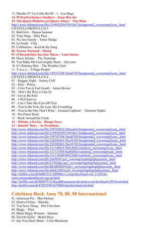 13. Mambo Nº 5 (a Little Bit Of…) – Lou Bega
14. W/brasil (chama o Sindico) – Jorge Ben Jor
15. Não Quero Dinheiro (só Quero Amar) – Tim Maia
http://www.4shared.com/file/219958250/f7891ba7/festapronta2_wwwrsmp3com_.html
CD FESTA PRONTA CD 3
01. Bad Girls – Donna Summer
02. Your Song – Billy Paul
03. We Are Family – Sister Sledge
04. Le Freak – Chic
05. Celebration – Kool & the Gang
06. Garota Nacional – Skank
07. O Descobridor dos Sete Mares – Lulu Santos
08. Disco Inferno – The Trammps
09. You Make Me Feel (mighty Real) – Sylvester
10. It’s Raining Men – The Weather Girls
11. Y.m.c.a. – Village People
http://www.4shared.com/file/199747348/54eab705/festapronta3_wwwrsmp3com_.html
CD FESTA PRONTA CD 4
01 – Reggae Night – Jimmy Cliff
02 – Kiss – Prince
03 – I Got You (i Feel Good) – James Brown
04 – That’s the Way (i Like It)
05 – Got to Be Real
06 – I Will Survive
07 – Can’t Take My Eyes Off You
08 – You’re the First, the Last, My Everything
09 – You’re the One That I Want – Greased Lightnin’ – Summer Nights
10 – Pot Pourri Rock
11 – Rock Around the Clock
12 – Whisky a Go Go – Roupa Nova
13 – Dancin’ Days – As Frenéticas
http://www.4shared.com/file/199769852/3b6ea4e8/festapronta1_wwwrsmp3com_.html
http://www.4shared.com/file/219958250/f7891ba7/festapronta2_wwwrsmp3com_.html
http://www.4shared.com/file/199747348/54eab705/festapronta3_wwwrsmp3com_.html
http://www.4shared.com/file/220202801/26e38745/festapronta4_wwwrsmp3com_.html
http://www.4shared.com/file/220202801/26e38745/festapronta4_wwwrsmp3com_.html
http://www.4shared.com/file/121140025/5b4c5bf2/rolarfest1_wwwrsmp3com_.html
http://www.4shared.com/file/121137685/8ad92b63/rolarfest2_wwwrsmp3com_.html
http://www.4shared.com/file/121135040/f88224d9/rolarfest3_wwwrsmp3com_.html
http://www.4shared.com/file/2tsPlFbV/pe1_wwwmp3mp4mp5playersnet_.html
http://www.4shared.com/file/LT0Ix0pc/pe2_wwwmp3mp4mp5playersnet_.html
http://www.4shared.com/file/BUQHXIVO/pe3_wwwmp3mp4mp5playersnet_.html
http://www.4shared.com/file/nDuLEIWJ/pe4_wwwmp3mp4mp5playersnet_.html
http://hotfile.com/dl/64883221/3d998be/v.a-top-hits-brasil-vol.-3-(2010)-
www.musicasparabaixar.org.rar.html
http://hotfile.com/dl/48487513/42ccdb8/sucessos-de-norte-a-sul-do-brasil-(2010).rar.html
http://hotfile.com/dl/47285598/6270460/top.hits.brasil.rar.html
Coletânea Rock Anos 70, 80, 90 Internacional
01. American Pie – Don Mclean
02. Heart of Glass – Blondie
03. You Sexy Thing – Hot Chocolate
04. Magic – Pilot
05. Black Magic Woman – Santana
06. Sail On Sailor – Beach Boys
07. Say You Don't Mind – Colin Blunstone
 