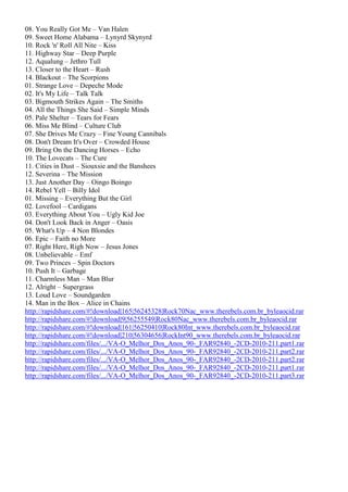 08. You Really Got Me – Van Halen
09. Sweet Home Alabama – Lynyrd Skynyrd
10. Rock 'n' Roll All Nite – Kiss
11. Highway Star – Deep Purple
12. Aqualung – Jethro Tull
13. Closer to the Heart – Rush
14. Blackout – The Scorpions
01. Strange Love – Depeche Mode
02. It's My Life – Talk Talk
03. Bigmouth Strikes Again – The Smiths
04. All the Things She Said – Simple Minds
05. Pale Shelter – Tears for Fears
06. Miss Me Blind – Culture Club
07. She Drives Me Crazy – Fine Young Cannibals
08. Don't Dream It's Over – Crowded House
09. Bring On the Dancing Horses – Echo
10. The Lovecats – The Cure
11. Cities in Dust – Siouxsie and the Banshees
12. Severina – The Mission
13. Just Another Day – Oingo Boingo
14. Rebel Yell – Billy Idol
01. Missing – Everything But the Girl
02. Lovefool – Cardigans
03. Everything About You – Ugly Kid Joe
04. Don't Look Back in Anger – Oasis
05. What's Up – 4 Non Blondes
06. Epic – Faith no More
07. Right Here, Righ Now – Jesus Jones
08. Unbelievable – Emf
09. Two Princes – Spin Doctors
10. Push It – Garbage
11. Charmless Man – Man Blur
12. Alright – Supergrass
13. Loud Love – Soundgarden
14. Man in the Box – Alice in Chains
http://rapidshare.com/#!download|165|56245328|Rock70Nac_www.therebels.com.br_byleaocid.rar
http://rapidshare.com/#!download|9|56255549|Rock80Nac_www.therebels.com.br_byleaocid.rar
http://rapidshare.com/#!download|161|56250410|Rock80Int_www.therebels.com.br_byleaocid.rar
http://rapidshare.com/#!download|210|56304656|RockInt90_www.therebels.com.br_byleaocid.rar
http://rapidshare.com/files/.../VA-O_Melhor_Dos_Anos_90-_FAR92840_-2CD-2010-211.part1.rar
http://rapidshare.com/files/.../VA-O_Melhor_Dos_Anos_90-_FAR92840_-2CD-2010-211.part2.rar
http://rapidshare.com/files/.../VA-O_Melhor_Dos_Anos_90-_FAR92840_-2CD-2010-211.part2.rar
http://rapidshare.com/files/.../VA-O_Melhor_Dos_Anos_90-_FAR92840_-2CD-2010-211.part1.rar
http://rapidshare.com/files/.../VA-O_Melhor_Dos_Anos_90-_FAR92840_-2CD-2010-211.part3.rar
 