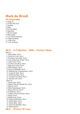 Rock do Brasil
Os Kmaradas
1. Chega Aí
2. Já Disse Prá Você
3. Interface
4. Inútil
5. Os Seis Manés
6. Nego Dito
7. Dá Um Tempo
8. Mina Zuada
9. A Voz Da Consciência
10. Pobre De Marré
11. O Bé A Bá
12. Vim Te Buscar
IRA! – E-Collection – 2000 – Warner Music
Disco #1
1. Núcleo Base Ouvir
2. Flores Em Você Ouvir
3. Envelheço Na Cidade Ouvir
4. Você Ainda Pode Sonhar Ouvir
5. Tarde Vazia Ouvir
6. Um Dia Como Hoje Ouvir
7. Pegue Essa Arma Ouvir
8. Pobre Paulista Ouvir
9. Gritos Na Multidão Ouvir
10. Mudança De Comportamento Ouvir
11. Longe De Tudo Ouvir
12. Prisão Das Ruas Ouvir
13. Um Dia Como Hoje Ouvir
14. Dias De Luta Ouvir
Disco #2
1. Tarde Vazia Ouvir
2. Should I Stay Or Should I Go Ouvir
3. Melissa Ouvir
4. Efeito Bumerangue Ouvir
5. Boneca De Cera Ouvir
6. Clandestino Ouvir
7. Campos, Praias E Paixões Ouvir
8. Perigo Ouvir
9. Balada Triste Ouvir
10. Fado De Minh'alma Ouvir
11. Núcleo Base Ouvir
12. Núcleo Base Ouvir
13. Gritos Na Multidão Ouvir
14. Pobre Paulista
IRA! – Warner 30 Anos
 