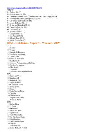 http://www.megaupload.com/?d=1YBWRUJO
FAIXAS
01- Tolices (04:27)
02- Quinze Anos (02:35)
03- Eu Quero Sempre Mais (Versão Acústica – Part. Pitty) (03:53)
04- Superficial (Como Um Espinho) (03:30)
05- Envelheço na Cidade (03:15)
06- Longe de Tudo (03:14)
07- Gritos na Multidão (03:10)
08- Pobre Paulista (04:51)
09- Pecado (03:10)
10- Vitrine Viva (02:17)
11- Coração (02:34)
12- Nas Ruas (04:17)
13- Núcleo Base (03:44)
14- Rubro Zorro (04:07)
IRA! – Coletânea - Super 3 – Warner - 2009
CD 1
1. Pecado
2. Tolices
3. Manhãs de Domingo
4. Envelheço na Cidade
5. Tarde Vazia
6. Gritos na Multidão
7. Balada Triste
8. Como os Ponteiros de um Relógio
9. Cavalos Selvagens
10. Nas Ruas
11. Arrastão
12. Mudança de Comportamento
CD 2
1. Flores em Você
2. Nasci em 62
3. Boneca de Cera
4. Longe de Tudo
5. O Tolo dos Tolos
6. Rubro Zorro
7. Perigo
8. Poder Sorriso Fama
9. Coração
10. Não Matarás
11. Pegue Essa Arma
12. Casa de Papel
CD 3
1. Núcleo Base
2. 15 Anos
3. O Girassol
4. Prisão das Ruas
5. Superficial
6. Tanto Quanto Eu
7. Um Dia Como Hoje
8. Pobre Paulista
9. Efeito Bumerangue
10. Melissa
11. Vitrine Viva
12. Farto do Rock´N Roll
 