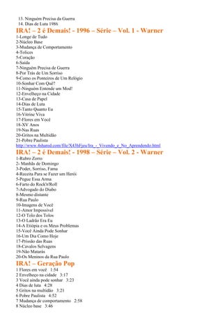 13. Ninguém Precisa da Guerra
14. Dias de Luta 1986
IRA! – 2 é Demais! - 1996 – Série – Vol. 1 - Warner
1-Longe de Tudo
2-Núcleo Base
3-Mudança de Comportamento
4-Tolices
5-Coração
6-Saída
7-Ninguém Precisa de Guerra
8-Por Trás de Um Sorriso
9-Como os Ponteiros de Um Relógio
10-Sonhar Com Quê?
11-Ninguém Entende um Mod!
12-Envelheço na Cidade
13-Casa de Papel
14-Dias de Luta
15-Tanto Quanto Eu
16-Vitrine Viva
17-Flores em Você
18-XV Anos
19-Nas Ruas
20-Gritos na Multidão
21-Pobre Paulista
http://www.4shared.com/file/X43hFjeu/Ira_-_Vivendo_e_No_Aprendendo.html
IRA! – 2 é Demais! - 1998 – Série – Vol. 2 - Warner
1-Rubro Zorro
2- Manhãs de Domingo
3-Poder, Sorriso, Fama
4-Receita Para se Fazer um Herói
5-Pegue Essa Arma
6-Farto do Rock'n'Roll
7-Advogado do Diabo
8-Mesmo distante
9-Rua Paulo
10-Imagens de Você
11-Amor Impossível
12-O Tolo dos Tolos
13-O Ladrão Era Eu
14-A Etiópia e os Meus Problemas
15-Você Ainda Pode Sonhar
16-Um Dia Como Hoje
17-Prissão das Ruas
18-Cavalos Selvagens
19-Não Matarás
20-Os Meninos da Rua Paulo
IRA! – Geração Pop
1 Flores em você 1:54
2 Envelheço na cidade 3:17
3 Você ainda pode sonhar 3:23
4 Dias de luta 4:28
5 Gritos na multidão 3:21
6 Pobre Paulista 4:52
7 Mudança de comportamento 2:58
8 Núcleo base 3:46
 