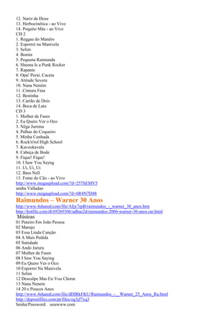 12. Nariz de Doze
13. Herbocinética - ao Vivo
14. Poquito Más - ao Vivo
CD 2
1. Reggae do Manêro
2. Esporrei na Manivela
3. Selim
4. Bonita
5. Pequena Raimunda
6. Sheena Is a Punk Rocker
7. Rapante
8. Opa! Peraí, Caceta
9. Atitude Severa
10. Nana Neném
11. Cintura Fina
12. Bestinha
13. Carrão de Dois
14. Boca de Lata
CD 3
1. Mulher de Fases
2. Eu Quero Ver o Oco
3. Nêga Jurema
4. Palhas do Coqueiro
5. Minha Cunhada
6. Rock'n'rol High School
7. Kavookavala
8. Cabeça de Bode
9. Fique! Fique!
10. I Saw You Sayng
11. Ui, Ui, Ui
12. Bass Nell
13. Fome do Cão - ao Vivo
http://www.megaupload.com/?d=257SEMV5
senha Valladao
http://www.megaupload.com/?d=6R4N7D48
Raimundos – Warner 30 Anos
http://www.4shared.com/file/AIjx7rpB/raimundos_-_warner_30_anos.htm
http://hotfile.com/dl/69269306/adbae2d/raimundos-2006-warner-30-anos.rar.html
Músicas
01 Puteiro Em João Pessoa
02 Marujo
03 Essa Linda Canção
04 A Mais Pedida
05 Sanidade
06 Ando Jururu
07 Mulher de Fases
08 I Saw You Saying
09 Eu Quero Ver o Oco
10 Esporrei Na Manivela
11 Selim
12 Desculpe Mas Eu Vou Chorar
13 Nana Nenem
14 20 e Poucos Anos
http://www.4shared.com/file/dDIRkFKU/Raimundos_-__Warner_25_Anos_Ra.html
http://depositfiles.com/pt/files/og3jf7yq3
Senha/Password: uouwww.com
 