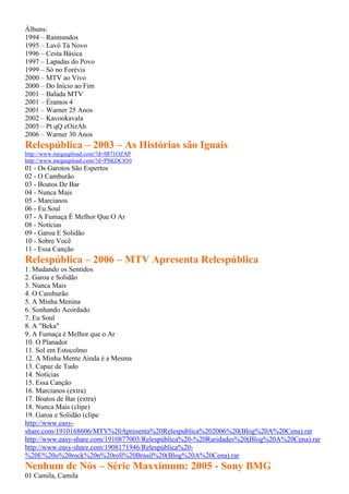 Álbuns:
1994 – Raimundos
1995 – Lavô Tá Novo
1996 – Cesta Básica
1997 – Lapadas do Povo
1999 – Só no Forévis
2000 – MTV ao Vivo
2000 – Do Início ao Fim
2001 – Balada MTV
2001 – Éramos 4
2001 – Warner 25 Anos
2002 – Kavookavala
2005 – Pt qQ cOizAh
2006 – Warner 30 Anos
Relespública – 2003 – As Histórias são Iguais
http://www.megaupload.com/?d=IB71OZAP
http://www.megaupload.com/?d=PSKDC830
01 - Os Garotos São Espertos
02 - O Camburão
03 - Boatos De Bar
04 - Nunca Mais
05 - Marcianos
06 - Eu Soul
07 - A Fumaça É Melhor Que O Ar
08 - Notícias
09 - Garoa E Solidão
10 - Sobre Você
11 - Essa Canção
Relespública – 2006 – MTV Apresenta Relespública
1. Mudando os Sentidos
2. Garoa e Solidão
3. Nunca Mais
4. O Camburão
5. A Minha Menina
6. Sonhando Acordado
7. Eu Soul
8. A "Beka"
9. A Fumaça é Melhor que o Ar
10. O Planador
11. Sol em Estocolmo
12. A Minha Mente Ainda é a Mesma
13. Capaz de Tudo
14. Notícias
15. Essa Canção
16. Marcianos (extra)
17. Boatos de Bar (extra)
18. Nunca Mais (clipe)
19. Garoa e Solidão (clipe
http://www.easy-
share.com/1910168606/MTV%20Apresenta%20Relespublica%202006%20(Blog%20A%20Cena).rar
http://www.easy-share.com/1910877003/Relespública%20-%20Raridades%20(Blog%20A%20Cena).rar
http://www.easy-share.com/1908171946/Relespública%20-
%20E%20o%20rock%20n%20roll%20Brasil%20(Blog%20A%20Cena).rar
Nenhum de Nós – Série Maxximum: 2005 - Sony BMG
01 Camila, Camila
 