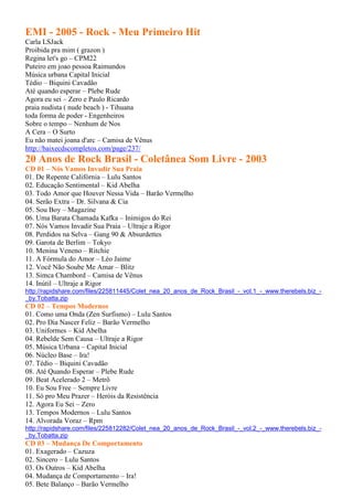 EMI - 2005 - Rock - Meu Primeiro Hit
Carla LSJack
Proibida pra mim ( grazon )
Regina let's go – CPM22
Puteiro em joao pessoa Raimundos
Música urbana Capital Inicial
Tédio – Biquini Cavadão
Até quando esperar – Plebe Rude
Agora eu sei – Zero e Paulo Ricardo
praia nudista ( nude beach ) - Tihuana
toda forma de poder - Engenheiros
Sobre o tempo – Nenhum de Nos
A Cera – O Surto
Eu não matei joana d'arc – Camisa de Vênus
http://baixecdscompletos.com/page/237/
20 Anos de Rock Brasil - Coletânea Som Livre - 2003
CD 01 – Nós Vamos Invadir Sua Praia
01. De Repente Califórnia – Lulu Santos
02. Educação Sentimental – Kid Abelha
03. Todo Amor que Houver Nessa Vida – Barão Vermelho
04. Serão Extra – Dr. Silvana & Cia
05. Sou Boy – Magazine
06. Uma Barata Chamada Kafka – Inimigos do Rei
07. Nós Vamos Invadir Sua Praia – Ultraje a Rigor
08. Perdidos na Selva – Gang 90 & Absurdettes
09. Garota de Berlim – Tokyo
10. Menina Veneno – Ritchie
11. A Fórmula do Amor – Léo Jaime
12. Você Não Soube Me Amar – Blitz
13. Simca Chambord – Camisa de Vênus
14. Inútil – Ultraje a Rigor
http://rapidshare.com/files/225811445/Colet_nea_20_anos_de_Rock_Brasil_-_vol.1_-_www.therebels.biz_-
_by.Tobatta.zip
CD 02 – Tempos Modernos
01. Como uma Onda (Zen Surfismo) – Lulu Santos
02. Pro Dia Nascer Feliz – Barão Vermelho
03. Uniformes – Kid Abelha
04. Rebelde Sem Causa – Ultraje a Rigor
05. Música Urbana – Capital Inicial
06. Núcleo Base – Ira!
07. Tédio – Biquini Cavadão
08. Até Quando Esperar – Plebe Rude
09. Beat Acelerado 2 – Metrô
10. Eu Sou Free – Sempre Livre
11. Só pro Meu Prazer – Heróis da Resistência
12. Agora Eu Sei – Zero
13. Tempos Modernos – Lulu Santos
14. Alvorada Voraz – Rpm
http://rapidshare.com/files/225812282/Colet_nea_20_anos_de_Rock_Brasil_-_vol.2_-_www.therebels.biz_-
_by.Tobatta.zip
CD 03 – Mudança De Comportamento
01. Exagerado – Cazuza
02. Sincero – Lulu Santos
03. Os Outros – Kid Abelha
04. Mudança de Comportamento – Ira!
05. Bete Balanço – Barão Vermelho
 