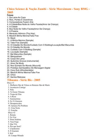 Chico Science & Nação Zumbi – Série Maxximum - Sony BMG -
2005
Faixas
1. Da Lama Ao Caos
2. Rios, Pontes E Overdrives
3. Computadores Fazem Arte
4. A Cidade/Boa Noite do Velho Faceta(Amor de Criança)
5. A Cidade
6. Boa Noite Do Velho Faceta(Amor De Criança)
7. A Praieira
8. Maracatu Atômico (Trip Hop)
9. Macô/A Minha Menina/Take Five
10. Macô
11. A Minha Menina (Sample)
12. Take Five (Sample)
13. O Cidadão Do Mundo/Cuidado Com O Bulldog/Louvação/Bat Macumba
14. O Cidadão Do Mundo
15. Cuidado Com O Bulldog (Sample)
16. Louvação (Sample)
17. Bat Macumba (Sample)
18. Manguetown
19. Corpo De Lama
20. Quilombo Groove (instrumental)
21. Amor De Muito
22. Nos Quintais Do Mundo (Mucunã)
23. Protótipo Sambadélico De Mensagem Digital
24. Coco Dub (Afrociberdelia)
25. Macô/A Minha Menina/Take Five
26. Chico
27. Samba Makossa
Tihuana - Série Bis - 2005
Disco #1
1. Mulheres São de Vênus os Homens São de Marte
2. Aconteceu Comigo
3. Pula
4. Te Gusta Tihuana
5. Tropa de Elite
6. A Reza
7. Summertime
8. Eu Vi Gnomos
9. Desaparecidos
10. Jamaica No Problem
11. Uma Noite
12. Estrelas
Disco #2
1. Renata
2. Eu Vou
3. Praia Nudista
4. Taca Fogo
5. Que Vês
6. Por que Será?
7. Clandestino
8. É Guaraná
9. Kol
10. Campo Minado
 
