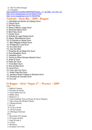 11. Não Vou Me Entregar
12. Calcanhar
http://rapidshare.com/files/192837000/Tihuana_-_T._de_Elite__Ao_Vivo_.rar
http://www.megaupload.com/?d=EKKY1TGO
http://www.megaupload.com/?d=5M20P5B2
Natiruts - Série Bis – 2005 - Reggae
1. Liberdade pra Dentro da Cabeça Ouvir
2. Casulo Ouvir
3. Em Paz Ouvir
4. Deixa o Menino Jogar Ouvir
5. Semente Nativa Ouvir
6. Bob Falou Ouvir
7. Cantar Ouvir
8. Surfista do Lago Parano Ouvir
9. Adeus, Mamãezinha Ouvir
10. O Carcará e a Rosa Ouvir
11. Meu Reggae é Roots Ouvir
12. Proteja-se e Lute Ouvir
13. Eu e Ela Ouvir
14. Una Vez Mas
1. Presente de um Beija-Flor Ouvir
2. Povo Brasileiro Ouvir
3. Verbalize Ouvir
4. Tenha os Olhos Sempre Abertos Ouvir
5. Andei S Ouvir
6. Pode Ser Ouvir
7. Tô de Bem Ouvir
8. Som de Bob Ouvir
9. Leviat Ouvir
10. Leve com Voc Ouvir
11. Andar Pela Ilha Ouvir
12. Jamaica Roots II (Agora e Sempre) Ouvir
13. Princesa do Cerrado Ouvir
14. Eu Luto
O Rappa – Série “Super 3” – Warner - 2009
CD 1
1. Súplica Cearense
2. Pescador de Ilusões
3. O que Sobrou do Céu
4. Minha Alma
5. Miséria S. A.
6. Todo Camburão Tem um Pouco de Navio Negreiro
7. Take It Easy My Brother Charles
8. Tribunal de Rua
9. Ilê Ayê
10. Cristo e Oxalá
11. Nó de Fumaça
12. Mitologia Gerimum
CD 2
1. Meu Santo Tá Cansado
2. Na Frente do Reto
3. Lado B Lado A
4. A Feira
5. Me Deixa
6. Eu Quero Ver o Gol
 