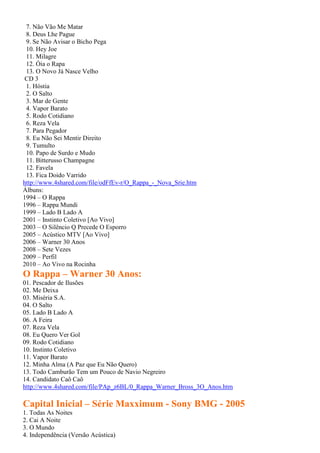 7. Não Vão Me Matar
8. Deus Lhe Pague
9. Se Não Avisar o Bicho Pega
10. Hey Joe
11. Milagre
12. Óia o Rapa
13. O Novo Já Nasce Velho
CD 3
1. Hóstia
2. O Salto
3. Mar de Gente
4. Vapor Barato
5. Rodo Cotidiano
6. Reza Vela
7. Para Pegador
8. Eu Não Sei Mentir Direito
9. Tumulto
10. Papo de Surdo e Mudo
11. Bitterusso Champagne
12. Favela
13. Fica Doido Varrido
http://www.4shared.com/file/odFfEv-r/O_Rappa_-_Nova_Srie.htm
Álbuns:
1994 – O Rappa
1996 – Rappa Mundi
1999 – Lado B Lado A
2001 – Instinto Coletivo [Ao Vivo]
2003 – O Silêncio Q Precede O Esporro
2005 – Acústico MTV [Ao Vivo]
2006 – Warner 30 Anos
2008 – Sete Vezes
2009 – Perfil
2010 – Ao Vivo na Rocinha
O Rappa – Warner 30 Anos:
01. Pescador de Ilusões
02. Me Deixa
03. Miséria S.A.
04. O Salto
05. Lado B Lado A
06. A Feira
07. Reza Vela
08. Eu Quero Ver Gol
09. Rodo Cotidiano
10. Instinto Coletivo
11. Vapor Barato
12. Minha Alma (A Paz que Eu Não Quero)
13. Todo Camburão Tem um Pouco de Navio Negreiro
14. Candidato Caô Caô
http://www.4shared.com/file/PAp_z6BL/0_Rappa_Warner_Bross_3O_Anos.htm
Capital Inicial – Série Maxximum - Sony BMG - 2005
1. Todas As Noites
2. Cai A Noite
3. O Mundo
4. Independência (Versão Acústica)
 