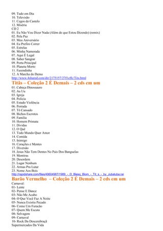 09. Tudo em Dia
10. Televisão
11. Cegos do Castelo
12. Miséria
CD 2
01. Eu Não Vou Dizer Nada (Além do que Estou Dizendo) (remix)
02. Pela Paz
03. Meu Aniversário
04. Eu Prefiro Correr
05. Estrelas
06. Minha Namorada
07. Aqui É Legal
08. Saber Sangrar
09. Porta Principal
10. Planeta Morto
11. Fazendinha
12. A Marcha do Demo
http://www.4shared.com/dir/2175157/27f1cffc/Tits.html
Titãs – Coleção 2 É Demais – 2 cds em um
01. Cabeça Dinossauro
02. Aa Uu
03. Igreja
04. Policia
05. Estado Violência
06. Porrada
07. Tô Cansado
08. Bichos Escrotos
09. Familia
10. Homem Primata
11. Dividas
12. O Quê
13. Todo Mundo Quer Amor
14. Comida
15. Inimigo
16. Corações e Mentes
17. Diversão
18. Jesus Não Tem Dentes No Pais Dos Banguelas
19. Mentiras
20. Desordem
21. Lugar Nenhum
22. Armas Pra Lutar
23. Nome Aos Bois
http://rapidshare.com/files/49604987/1989_-_O_Blesq_Blom_-_Tit_s_-_by_Jubaluba.rar
Barão Vermelho – Coleção 2 É Demais – 2 cds em um
Carnaval:
01- Lente
02- Pense E Dance
03- Não Me Acabo
04- O Que Você Faz A Noite
05- Nunca Existiu Pecado
06- Como Um Furacão
07- Quem Me Escuta
08- Selvagem
09- Carnaval
10- Rock Da Descerebraçã
Supermercados Da Vida
 
