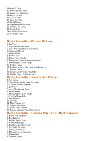 11- Fúria E Folia
12- Odeio-Te Meu Amor
13- Pedra, Flor E Espinho
14- Flores Do Mal
15- Azul, Azulão
16- Fogo De Palha
17- Fios Elétricos
18- Supermercados Da Vida
19- Sombras No Escuro
20- Cidade Fria
21- A Noite Não Acabou
22- Comendo Vidro
Barão Vermelho - Warner 30 Anos
1. Por Você
2. Amor Meu Grande Amor
3. Todo Amor que Houver Nessa Vida
4. Quem me Olha Só
5. Flores do Mal
6. Política Voz
7. Pedra, Flor e Espinho
8. Porque que a Gente é Assim ( Ao vivo )
9. Malandragem Dá um Tempo
10. Declare Guerra
11. Perdidos na Selva ( DJ Cuca 70´s club mix )
12. Pense e Dance
13. Puro Êxtase ( Versão extended )
14. Pro Dia Nascer Feliz ( Ao vivo )
Barão Vermelho – Nova Série - Warner
1.Puro Êxtase
2. Vem Quente que Eu Estou Fervendo
3. A Chave da Porta da Frente
4. por Você
5. Amor Meu Grande Amor
6. Flores do Mal
7. Malandragem Dá um Tempo
8. Pro Dia Nascer Feliz
9. Bete Balanço
10. Cuidado
11. Mais Perto do Sol
12. O Poeta Está Vivo
13. Pedra, Flor e Espinho
14. Por que a Gente é Assim? (Ao Vivo)
Barão Vermelho – Geracao Pop - 2 Cd - Rock Nacional
1. Pedra, Flor E Espinho
2. Bete Balanço
3. Pro Dia Nascer Feliz
4. Carne De Pescoço
5. Por Que A Gente É Assim?
6. Na Calada Da Noite
7. Como Um Furacão
8. Me Acalmo, Me Desespero
9. Copacabana
10. Pense E Dance
 
