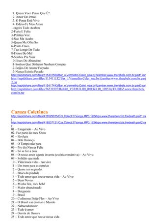 11. Quem Voce Pensa Que É?
12. Amor De Irmão
13. O Poeta Está Vivo
14. Odeio-Te Meu Amor
1-Agora Tudo Acabou
2-Furia E Folia
3-Política Voz
4-Nao Me Acabo
5-Quem Me Olha So
6-Ponto Fraco
7-Tao Longe De Tudo
8-Flores Do Mal
9-Sonhos Pra Voar
10-Blues Do Abandono
11-Sonhos Que Dinheiro Nenhum Compra
12-Beijos De Arame Farpado
13-Nunca Existiu Pecado
http://rapidshare.com/files/115431560/Bar_o.Vermelho.Colet_nea.by.fzamber.www.therebels.com.br.part1.rar
http://rapidshare.com/files/115411132/Bar_o.Vermelho.Colet_nea.by.fzamber.www.therebels.com.br.part
2.rar
http://rapidshare.com/files/115417443/Bar_o.Vermelho.Colet_nea.by.fzamber.www.therebels.com.br.part3.rar
http://rapidshare.com/files/56539397/B4R40_V3RM3LH0_R0CKR10_1985.byTRIBUZ.www.therebels.
com.br.rar
Cazuza Coletânea
http://rapidshare.com/files/418529015/Czz.Colect.57songs.MP3.192kbps.www.therebels.biz.thedeath.part1.ra
r
http://rapidshare.com/files/418537121/Czz.Colect.57songs.MP3.192kbps.www.therebels.biz.thedeath.part2.ra
r
01 – Exagerado – Ao Vivo
02- Faz parte do meu Show
03 – Ideolgia
04 – Bete Balanço
05 – O Tempo não para
06 – Pro dia Nascer Feliz
07 – Só se for a dois
08 – O nosso amor agente inventa (estória romântiva) – Ao Vivo
09 – Solidão que nada
10 – Vida louca vida – Ao vivo
11 – Um trem para as estrelas
12 – Quase um segundo
13 – Blues da piedade
14 – Todo amor que houve nessa vida – Ao Vivo
15 – Boas Novas
16 – Minha flor, meu bebê
17 – Maior abandonado
18 – Burguesia
19 – Brasil
20 – Codinome Beija-Flor – Ao Vivo
21 – O Brasil vai ensinar o Mundo
22 – Nabucodonosor
23 – Tudo é amor
24 – Garota de Bauuru
25 – Todo amor que houve nessa vida
 