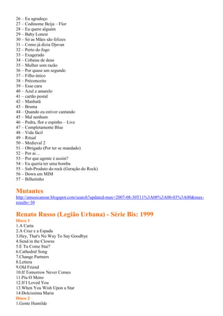 26 – Eu agradeço
27 – Codinome Beija – Flor
28 – Eu quero alguém
29 – Baby Lonest
30 – Só as Mães são felizes
31 – Como já dizia Djavan
32 – Perto do fogo
33 – Exagerado
34 – Cobaias de deus
35 – Mulher sem razão
36 – Por quase um segundo
37 – Filho único
38 – Préconceito
39 – Esse cara
40 – Azul e amarelo
41 – cartão postal
42 – Manhatã
43 – Bruma
44 – Quando eu estiver cantando
45 – Mal nenhum
46 – Pedra, flor e espinho – Live
47 – Completamente Blue
48 – Vida fácil
49 – Ritual
50 – Medieval 2
51 – Obrigado (Por ter se mandado)
52 – Por ai…
53 – Por que agente é assim?
54 – Eu queria ter uma bomba
55 – Sub-Produto do rock (Geração do Rock)
56 – Down em MIM
57 – Bilhetinho
Mutantes
http://amusicanoar.blogspot.com/search?updated-max=2007-08-30T11%3A08%3A00-03%3A00&max-
results=30
Renato Russo (Legião Urbana) - Série Bis: 1999
Disco 1
1.A Carta
2.A Cruz e a Espada
3.Hey, That's No Way To Say Goodbye
4.Send in the Clowns
5.E Tu Come Stai?
6.Cathedral Song
7.Change Partners
8.Lettera
9.Old Friend
10.If Tomorrow Never Comes
11.Píu O Meno
12.If I Loved You
13.When You Wish Upon a Star
14.Dolcissima Maria
Disco 2
1.Gente Humilde
 