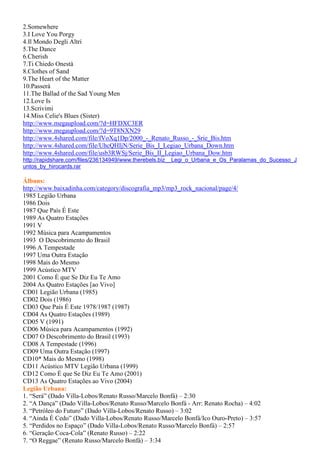 2.Somewhere
3.I Love You Porgy
4.Il Mondo Degli Altri
5.The Dance
6.Cherish
7.Ti Chiedo Onestà
8.Clothes of Sand
9.The Heart of the Matter
10.Passerá
11.The Ballad of the Sad Young Men
12.Love Is
13.Scrivimi
14.Miss Celie's Blues (Sister)
http://www.megaupload.com/?d=HFDXC3ER
http://www.megaupload.com/?d=9T8NXN29
http://www.4shared.com/file/fVoXq1Dp/2000_-_Renato_Russo_-_Srie_Bis.htm
http://www.4shared.com/file/UhcQHIjN/Serie_Bis_I_Legiao_Urbana_Down.htm
http://www.4shared.com/file/usb3RWSj/Serie_Bis_II_Legiao_Urbana_Dow.htm
http://rapidshare.com/files/236134949/www.therebels.biz__Legi_o_Urbana_e_Os_Paralamas_do_Sucesso_J
untos_by_hirocards.rar
Álbuns:
http://www.baixadinha.com/category/discografia_mp3/mp3_rock_nacional/page/4/
1985 Legião Urbana
1986 Dois
1987 Que País É Este
1989 As Quatro Estações
1991 V
1992 Música para Acampamentos
1993 O Descobrimento do Brasil
1996 A Tempestade
1997 Uma Outra Estação
1998 Mais do Mesmo
1999 Acústico MTV
2001 Como É que Se Diz Eu Te Amo
2004 As Quatro Estações [ao Vivo]
CD01 Legião Urbana (1985)
CD02 Dois (1986)
CD03 Que País É Este 1978/1987 (1987)
CD04 As Quatro Estações (1989)
CD05 V (1991)
CD06 Música para Acampamentos (1992)
CD07 O Descobrimento do Brasil (1993)
CD08 A Tempestade (1996)
CD09 Uma Outra Estação (1997)
CD10* Mais do Mesmo (1998)
CD11 Acústico MTV Legião Urbana (1999)
CD12 Como É que Se Diz Eu Te Amo (2001)
CD13 As Quatro Estações ao Vivo (2004)
Legião Urbana:
1. “Será” (Dado Villa-Lobos/Renato Russo/Marcelo Bonfá) – 2:30
2. “A Dança” (Dado Villa-Lobos/Renato Russo/Marcelo Bonfá - Arr: Renato Rocha) – 4:02
3. “Petróleo do Futuro” (Dado Villa-Lobos/Renato Russo) – 3:02
4. “Ainda É Cedo” (Dado Villa-Lobos/Renato Russo/Marcelo Bonfá/Ico Ouro-Preto) – 3:57
5. “Perdidos no Espaço” (Dado Villa-Lobos/Renato Russo/Marcelo Bonfá) – 2:57
6. “Geração Coca-Cola” (Renato Russo) – 2:22
7. “O Reggae” (Renato Russo/Marcelo Bonfá) – 3:34
 