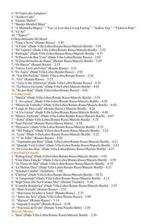 4. “O Teatro dos Vampiros”
5. “Ainda é Cedo”
6. “Gimme Shelter”
7. “Baader-Meinhof Blues”
8. “A Montanha Mágica” / “You´ve Lost that Loving Feeling” / “Jealous Guy” / “Ticket to Ride”
9. “Eu Sei”
10. “”Índios”"
O Descobrimento Do Brasil:
1. “Vinte e Nove” (Renato Russo) – 3:43
2. “A Fonte” (Dado Villa-Lobos/Renato Russo/Marcelo Bonfá) – 3:56
3. “Do Espírito” (Dado Villa-Lobos/Renato Russo/Marcelo Bonfá) – 3:22
4. “Perfeição” (Dado Villa-Lobos/Renato Russo/Marcelo Bonfá) – 4:37
5. “O Passeio da Boa Vista” (Dado Villa-Lobos/Renato Russo) – 2:02
6. “O Descobrimento do Brasil” (Renato Russo/Marcelo Bonfá) – 5:03
7. “Os Barcos” (Renato Russo) – 2:53
8. “Vamos Fazer um Filme” (Renato Russo) – 4:21
9. “Os Anjos” (Dado Villa-Lobos/Renato Russo) – 2:05
10. “Um Dia Perfeito” (Dado Villa-Lobos/Renato Russo) – 3:26
11. “Giz” (Renato Russo) – 3:23
12. “Love in the Afternoon” (Dado Villa-Lobos/Renato Russo) – 4:25
13. “La Nuova Gioventú” (Dado Villa-Lobos/Marcelo Bonfá) – 4:03
14. “Só por Hoje” (Dado Villa-Lobos/Renato Russo) – 4:02
A Tempestade:
1. “Natália” (Dado Villa-Lobos/Renato Russo/Marcelo Bonfá) – 3:59
2. “L´Avventura” (Dado Villa-Lobos/Renato Russo/Marcelo Bonfá) – 4:38
3. “Música de Trabalho” (Dado Villa-Lobos/Renato Russo/Marcelo Bonfá) – 4:20
4. “Longe do Meu Lado” (Renato Russo e Marcelo Bonfá) – 4:26
5. “A Via Láctea” (Dado Villa-Lobos/Renato Russo/Marcelo Bonfá) – 4:40
6. “Música Ambiente” (Dado Villa-Lobos/Renato Russo/Marcelo Bonfá) – 4:07
7. “Aloha” (Dado Villa-Lobos/Renato Russo/Marcelo Bonfá) – 5:25
8. “Soul Parsifal” (Renato Russo/Marisa Monte) – 4:54
9. “Dezesseis” (Dado Villa-Lobos/Renato Russo/Marcelo Bonfá) – 5:23
10. “Mil Pedaços” (Dado Villa-Lobos/Renato Russo/Marcelo Bonfá) – 3:23
11. “Leila” (Dado Villa-Lobos/Renato Russo/Marcelo Bonfá) – 5:22
12. “1º de Julho” (Renato Russo) – 4:50
13. “Esperando por Mim” (Dado Villa-Lobos/Renato Russo/Marcelo Bonfá) – 4:21
14. “Quando Você Voltar” (Dado Villa-Lobos/Renato Russo/Marcelo Bonfá) – 2:53
15. “O Livro dos Dias” (Dado Villa-Lobos/Renato Russo/Marcelo Bonfá) – 4:17
Uma Outra Estação:
1. “Riding Song” (Dado Villa-Lobos/Renato Russo/Marcelo Bonfá) – 3:03
2. “Uma Outra Estação” (Dado Villa-Lobos/Renato Russo/Marcelo Bonfá) – 3:59
3. “As Flores do Mal” (Dado Villa-Lobos/Renato Russo/Marcelo Bonfá) – 4:32
4. “La Maison Dieu” (Dado Villa-Lobos/Renato Russo/Marcelo Bonfá) – 6:53
5. “Schubert Ländler” (Schubert) – 1:09
6. “Clarisse” (Dado Villa-Lobos/Renato Russo/Marcelo Bonfá) – 10:32
7. “A Tempestade” (Dado Villa-Lobos/Renato Russo/Marcelo Bonfá) – 4:13
8. “High Noon (Do Not Forsake Me)” (Dimitri Tiomkin) – 1:30
9. “Comédia Romântica” (Dado Villa-Lobos/Renato Russo/Marcelo Bonfá) – 2:55
10. “Dado Viciado” (Renato Russo) – 2:32
11. “Marcianos Invadem a Terra” (Renato Russo) – 2:37
12. “Antes das Seis” (Dado Villa-Lobos/Renato Russo) – 3:09
13. “Mariane” (Renato Russo) – 3:14
14. “Sagrado Coração” (Renato Russo) – 6:30
15. “Travessia do Eixão” (Nonato Veras/Nicolas Behr) – 3:35
Mais do Mesmo:
1. “Será” (Dado Villa-Lobos/Renato Russo/Marcelo Bonfá) – 2:30
 