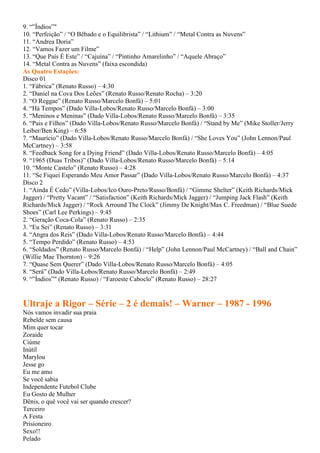 9. “”Índios”"
10. “Perfeição” / “O Bêbado e o Equilibrista” / “Lithium” / “Metal Contra as Nuvens”
11. “Andrea Doria”
12. “Vamos Fazer um Filme”
13. “Que País É Este” / “Cajuína” / “Pintinho Amarelinho” / “Aquele Abraço”
14. “Metal Contra as Nuvens” (faixa escondida)
As Quatro Estações:
Disco 01
1. “Fábrica” (Renato Russo) – 4:30
2. “Daniel na Cova Dos Leões” (Renato Russo/Renato Rocha) – 3:20
3. “O Reggae” (Renato Russo/Marcelo Bonfá) – 5:01
4. “Há Tempos” (Dado Villa-Lobos/Renato Russo/Marcelo Bonfá) – 3:00
5. “Meninos e Meninas” (Dado Villa-Lobos/Renato Russo/Marcelo Bonfá) – 3:35
6. “Pais e Filhos” (Dado Villa-Lobos/Renato Russo/Marcelo Bonfá) / “Stand by Me” (Mike Stoller/Jerry
Leiber/Ben King) – 6:58
7. “Maurício” (Dado Villa-Lobos/Renato Russo/Marcelo Bonfá) / “She Loves You” (John Lennon/Paul
McCartney) – 3:58
8. “Feedback Song for a Dying Friend” (Dado Villa-Lobos/Renato Russo/Marcelo Bonfá) – 4:05
9. “1965 (Duas Tribos)” (Dado Villa-Lobos/Renato Russo/Marcelo Bonfá) – 5:14
10. “Monte Castelo” (Renato Russo) – 4:28
11. “Se Fiquei Esperando Meu Amor Passar” (Dado Villa-Lobos/Renato Russo/Marcelo Bonfá) – 4:37
Disco 2
1. “Ainda É Cedo” (Villa-Lobos/Ico Ouro-Preto/Russo/Bonfá) / “Gimme Shelter” (Keith Richards/Mick
Jagger) / “Pretty Vacant” / “Satisfaction” (Keith Richards/Mick Jagger) / “Jumping Jack Flash” (Keith
Richards/Mick Jagger) / “Rock Arround The Clock” (Jimmy De Knight/Max C. Freedman) / “Blue Suede
Shoes” (Carl Lee Perkings) – 9:45
2. “Geração Coca-Cola” (Renato Russo) – 2:35
3. “Eu Sei” (Renato Russo) – 3:31
4. “Angra dos Reis” (Dado Villa-Lobos/Renato Russo/Marcelo Bonfá) – 4:44
5. “Tempo Perdido” (Renato Russo) – 4:53
6. “Soldados” (Renato Russo/Marcelo Bonfá) / “Help” (John Lennon/Paul McCartney) / “Ball and Chain”
(Willie Mae Thornton) – 9:26
7. “Quase Sem Querer” (Dado Villa-Lobos/Renato Russo/Marcelo Bonfá) – 4:05
8. “Será” (Dado Villa-Lobos/Renato Russo/Marcelo Bonfá) – 2:49
9. “”Índios”" (Renato Russo) / “Faroeste Caboclo” (Renato Russo) – 28:27
Ultraje a Rigor – Série – 2 é demais! – Warner – 1987 - 1996
Nós vamos invadir sua praia
Rebelde sem causa
Mim quer tocar
Zoraide
Ciúme
Inútil
Marylou
Jesse go
Eu me amo
Se você sabia
Independente Futebol Clube
Eu Gosto de Mulher
Dênis, o quê você vai ser quando crescer?
Terceiro
A Festa
Prisioneiro
Sexo!!
Pelado
 