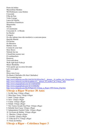 Ponto de ônibus
Maximillian Sheldon
Will Robinson e seus Robots
Crescendo
Filha da Puta
Volta Comigo
Laços de Família
Secretários Eletrônicos
Maquininha
Ricota
A Constituinte
Crescendo II - A Missão
Ice Bucket
Coragem
Os cães ladram (mas não mordem) e a caravana passa
Querida Mamãe
O Chiclete
Os Monstros
Barbara Anne
I wanna be your man
Slow Down
Nobody but me
I found that essence rare
El cumbanchero
Runaway
Twist and shout
Walk right back/Volta já
Mauro Bundinha
Vem quente que eu estou fervendo
Let's twist again
Boys
Dizzy miss Lizzy
Os Quatro Cabeludos (Os Sete Cabeludos)
You wondering now
http://www.4shared.com/file/104336338/f43ea24a/2__demais__O_melhor_do_Ultraje.html
http://www.4shared.com/file/hvpKBuvf/2__demais_O_melhor_do_Ultraje_.htm
http://www.megaupload.com/?d=5A0UKTFS
http://www.megaupload.com/?d=U418G962
http://www.4shared.com/file/FO9g4vUC/Ultraje_a_Rigor-1995-Gerao_Pop.htm
Ultraje a Rigor Warner 30 Anos
1 Eu Me Amo Ultraje a Rigor
2 Mim Quer Tocar Ultraje a Rigor
3 Inútil Ultraje a Rigor
4 Sexo Ultraje a Rigor
5 Ciúme Ultraje a Rigor
6 Pelado Ultraje a Rigor
7 Nós Vamos Invadir Sua Praia Ultraje a Rigor
8 Rebelde Sem Causa Ultraje a Rigor
9 Independente Futebol Clube Ultraje a Rigor
10 Eu Gosto de Mulher Ultraje a Rigor
11 Marylou Ultraje a Rigor
12 Zoraide Ultraje a Rigor
13 Filha da P**a Ultraje a Rigor
14 Ponto de Ônibus
Ultraje a Rigor – Coletânea Super 3
 
