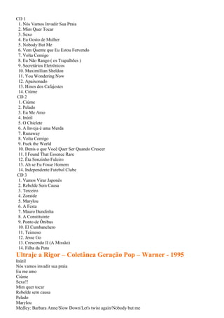 CD 1
1. Nós Vamos Invadir Sua Praia
2. Mim Quer Tocar
3. Sexo
4. Eu Gosto de Mulher
5. Nobody But Me
6. Vem Quente que Eu Estou Fervendo
7. Volta Comigo
8. Eu Não Rango ( os Trapalhões )
9. Secretários Eletrônicos
10. Maximillian Sheldon
11. You Wondering Now
12. Apaixonado
13. Hinos dos Cafajestes
14. Ciúme
CD 2
1. Ciúme
2. Pelado
3. Eu Me Amo
4. Inútil
5. O Chiclete
6. A Inveja é uma Merda
7. Runaway
8. Volta Comigo
9. Fuck the World
10. Denis o que Você Quer Ser Quando Crescer
11. I Found That Essence Rare
12. Êta Sonzinho Fuleiro
13. Ah se Eu Fosse Homem
14. Independente Futebol Clube
CD 3
1. Vamos Virar Japonês
2. Rebelde Sem Causa
3. Terceiro
4. Zoraide
5. Marylou
6. A Festa
7. Mauro Bundinha
8. A Constituinte
9. Ponto de Ônibus
10. El Cumbanchero
11. Teimoso
12. Jesse Go
13. Crescendo II (A Missão)
14. Filha da Puta
Ultraje a Rigor – Coletânea Geração Pop – Warner - 1995
Inútil
Nós vamos invadir sua praia
Eu me amo
Ciúme
Sexo!!
Mim quer tocar
Rebelde sem causa
Pelado
Marylou
Medley: Barbara Anne/Slow Down/Let's twist again/Nobody but me
 