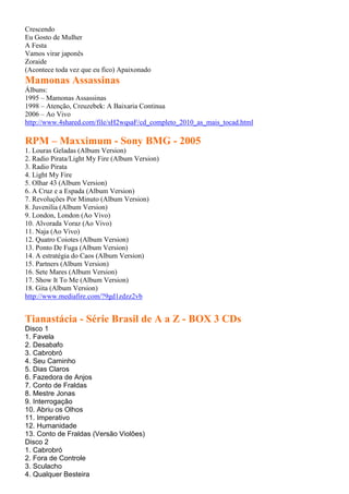 Crescendo
Eu Gosto de Mulher
A Festa
Vamos virar japonês
Zoraide
(Acontece toda vez que eu fico) Apaixonado
Mamonas Assassinas
Álbuns:
1995 – Mamonas Assassinas
1998 – Atenção, Creuzebek: A Baixaria Continua
2006 – Ao Vivo
http://www.4shared.com/file/sH2wqsaF/cd_completo_2010_as_mais_tocad.html
RPM – Maxximum - Sony BMG - 2005
1. Louras Geladas (Album Version)
2. Radio Pirata/Light My Fire (Album Version)
3. Radio Pirata
4. Light My Fire
5. Olhar 43 (Album Version)
6. A Cruz e a Espada (Album Version)
7. Revoluções Por Minuto (Album Version)
8. Juvenilia (Album Version)
9. London, London (Ao Vivo)
10. Alvorada Voraz (Ao Vivo)
11. Naja (Ao Vivo)
12. Quatro Coiotes (Album Version)
13. Ponto De Fuga (Album Version)
14. A estratégia do Caos (Album Version)
15. Partners (Album Version)
16. Sete Mares (Album Version)
17. Show It To Me (Album Version)
18. Gita (Album Version)
http://www.mediafire.com/?9gd1zdzz2vb
Tianastácia - Série Brasil de A a Z - BOX 3 CDs
Disco 1
1. Favela
2. Desabafo
3. Cabrobró
4. Seu Caminho
5. Dias Claros
6. Fazedora de Anjos
7. Conto de Fraldas
8. Mestre Jonas
9. Interrogação
10. Abriu os Olhos
11. Imperativo
12. Humanidade
13. Conto de Fraldas (Versão Violões)
Disco 2
1. Cabrobró
2. Fora de Controle
3. Sculacho
4. Qualquer Besteira
 