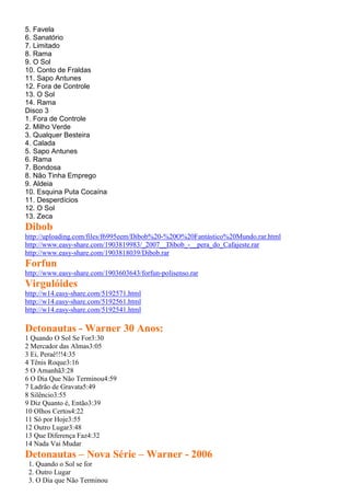 5. Favela
6. Sanatório
7. Limitado
8. Rama
9. O Sol
10. Conto de Fraldas
11. Sapo Antunes
12. Fora de Controle
13. O Sol
14. Rama
Disco 3
1. Fora de Controle
2. Milho Verde
3. Qualquer Besteira
4. Calada
5. Sapo Antunes
6. Rama
7. Bondosa
8. Não Tinha Emprego
9. Aldeia
10. Esquina Puta Cocaína
11. Desperdícios
12. O Sol
13. Zeca
Dibob
http://uploading.com/files/f6995eem/Dibob%20-%20O%20Fantástico%20Mundo.rar.html
http://www.easy-share.com/1903819983/_2007__Dibob_-__pera_do_Cafajeste.rar
http://www.easy-share.com/1903818039/Dibob.rar
Forfun
http://www.easy-share.com/1903603643/forfun-polisenso.rar
Virgulóides
http://w14.easy-share.com/5192571.html
http://w14.easy-share.com/5192561.html
http://w14.easy-share.com/5192541.html
Detonautas - Warner 30 Anos:
1 Quando O Sol Se For3:30
2 Mercador das Almas3:05
3 Ei, Peraê!!!4:35
4 Tênis Roque3:16
5 O Amanhã3:28
6 O Dia Que Não Terminou4:59
7 Ladrão de Gravata5:49
8 Silêncio3:55
9 Diz Quanto é, Então3:39
10 Olhos Certos4:22
11 Só por Hoje3:55
12 Outro Lugar3:48
13 Que Diferença Faz4:32
14 Nada Vai Mudar
Detonautas – Nova Série – Warner - 2006
1. Quando o Sol se for
2. Outro Lugar
3. O Dia que Não Terminou
 