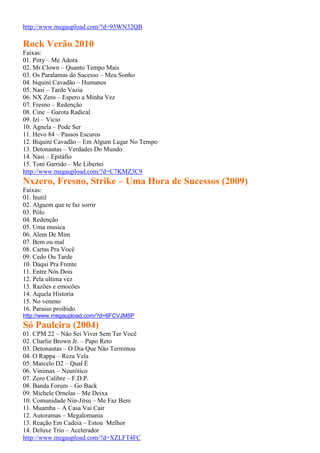 http://www.megaupload.com/?d=93WN32QB
Rock Verão 2010
Faixas:
01. Pitty – Me Adora
02. Mr.Clown – Quanto Tempo Mais
03. Os Paralamas do Sucesso – Meu Sonho
04. biquini Cavadão – Humanos
05. Nasi – Tarde Vazia
06. NX Zero – Espero a Minha Vez
07. Fresno – Redenção
08. Cine – Garota Radical
09. Izi – Vicio
10. Agnela – Pode Ser
11. Hevo 84 – Passos Escuros
12. Biquini Cavadão – Em Algum Lugar No Tempo
13. Detonautas – Verdades Do Mundo
14. Nasi – Epitáfio
15. Toni Garrido – Me Libertei
http://www.megaupload.com/?d=C7KMZ3C9
Nxzero, Fresno, Strike – Uma Hora de Sucessos (2009)
Faixas:
01. Inutil
02. Alguem que te faz sorrir
03. Pólo
04. Redenção
05. Uma musica
06. Alem De Mim
07. Bem ou mal
08. Cartas Pra Você
09. Cedo Ou Tarde
10. Daqui Pra Frente
11. Entre Nós Dois
12. Pela ultima vez
13. Razões e emocões
14. Aquela Historia
15. No veneno
16. Paraiso proibido
http://www.megaupload.com/?d=6FCVJM5P
Só Pauleira (2004)
01. CPM 22 – Não Sei Viver Sem Ter Você
02. Charlie Brown Jr. – Papo Reto
03. Detonautas – O Dia Que Não Terminou
04. O Rappa – Reza Vela
05. Marcelo D2 – Qual É
06. Vinimax – Neurótico
07. Zero Calibre – F.D.P.
08. Banda Forum – Go Back
09. Michele Ornelas – Me Deixa
10. Comunidade Nin-Jitsu – Me Faz Bem
11. Muamba – A Casa Vai Cair
12. Autoramas – Megalomania
13. Reação Em Cadeia – Estou Melhor
14. Deluxe Trio – Acelerador
http://www.megaupload.com/?d=XZLFT4FC
 