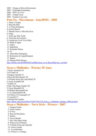 2002 – Chegou a Hora de Recomeçar
2005 – Felicidade Instantânea
2006 – MTV Ao Vivo
2007 – Cidade Cinza
2007 – Estudio Coca-cola
Pato Fu - Maxximum - SonyBMG - 2005
1. Sobre o Tempo
2. Ring My Bell
3. A Volta do Boêmio
4. Gol de Quem?
5. Mamãe Ama é o Meu Revólver
6. Pinga
7. Antes que Seja Tarde
8. Televisão de Cachorro
9. Canção pra Você Viver Mais
10. Made in Japan
11. Isopor
12. Imperfeito
13. Perdendo Dentes
14. Eu
15. Ando Meio Desligado
16. Rotomusic de Liquidificapum
17. Depois
18. Ploquet Pluft Nhoque
http://hotfile.com/dl/69669584/1ad9d0c/duck_www.BaixarMp3.net_.rar.html
Secos e Molhados - Warner 30 Anos
1 Flores Astrais03:54
2 O Vira02:16
3 Sangue Latino02:11
4 Rosa De Hiroshima01:59
5 O Patrão Nosso De Cada Dia03:29
6 Assim Assado03:00
7 Fala03:19
8 Não, Não Digas Nada01:39
9 Tercer Mundo02:38
10 Mulher Barriguda02:40
11 As Andorinhas01:00
12 O Doce E O Amargo01:55
13 Amor02:17
14 Rondó Do Capitão
http://sharex.xpg.com.br/files/5744373261/CD_Secos_e_Molhados_Sempre_2009.rar.html
Secos e Molhados – Nova Série - Warner - 2007
1. Sangue Latino
2. Flores Astrais
3. O Vira
4. Rosa de Hiroshima
5. Delírio
6. Tercer Mundo
7. Não, Não Digas Nada
8. Primavera nos Dentes
9. O Patrão Nosso de Cada Dia
10. Assim Assado
11. As Andorinhas
12. O Doce e o Amargo
 