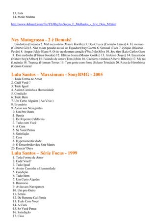 13. Fala
14. Medo Mulato
http://www.4shared.com/file/Yb3Rej5m/Secos_E_Molhados_-_Srie_Dois_M.html
Ney Matogrosso - 2 é Demais!
1. Bandolero (Lucinda 2. Mal necessário (Mauro Kwitko) 3. Dos Cruces (Carmelo Larrea) 4. Fé menino
(Gilberto Gil) 5. Não existe pecado ao sul do Equador (Ruy Guerra 6. Sensual (Tuca 7. ejeição (Ricardo
Pavão) 8. Angra (Aldir Blanc 9. O tic-tac do meu coração (Walfrido Silva 10. Seu tipo (Luiz Carlos Goes
11. Dor medonha (Fátima Guedes) 12. Último drama (Mauro Kwitko) 13. Ardente (Joyce) 14. Encantado
(Nature boy)(Ahbez) 15. Falando de amor (Tom Jobim 16. Cachorro viralata (Alberto Ribeiro) 17. Me rói
(Lucinda 18. Trapaça (Herman Torres 19. Tem gente com fome (Solano Trindade 20. Rosa de Hiroshima
(Gerson Conrad
Lulu Santos – Maxximum - SonyBMG - 2005
1. Toda Forma de Amor
2. Cadê Você ?
3. Tudo Igual
4. Assim Caminha a Humanidade
5. Condição
6. Tudo Bem
7. Um Certo Alguém ( Ao Vivo )
8. Brumário
9. Aviso aos Navegantes
10. Um Pro Outro
11. Sereia
12. De Repente Califórnia
13. Tudo com Você
14. A Cura
15. Se Você Pensa
16. Satisfação
17. Casa
18. Hyperconectividade
19. O Descobridor dos Sete Mares
20. Dancin' Days
Lulu Santos – Série Focus - 1999
1. Toda Forma de Amor
2. Cadê Você?
3. Tudo Igual
4. Assim Caminha a Humanidade
5. Condição
6. Tudo Bem
7. Um Certo Alguém
8. Brumário
9. Aviso aos Navegantes
10. Um pro Outro
11. Sereia
12. De Repente Califórnia
13. Tudo Com Você
14. A Cura
15. Se Você Pensa
16. Satisfação
17. Casa
 