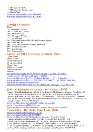 18. Hyperconectividade
19. O Descobridor dos Sete Mares
20. DancinDays
http://www.megaupload.com/?d=CLDM6IA1
http://www.megaupload.com/?d=CK37M2SD
Gabriel o Pensador
Álbuns:
1993 – Gabriel o Pensador
1995 – Ainda É Só o Começo
1997 – Quebra-Cabeça
1999 – Nádegas a Declarar
1999 – As Melhores
2001 – Seja Você Mesmo (Mas Não Seja Sempre o Mesmo)
2003 – MTV ao Vivo
2003 – Tás a Ver: O Melhor de Gabriel o Pensador
2005 – Cavaleiro Andante
2007 – para Crianças
2008 – Como um vício
Fausto Fawcett E Os Robôs Efêmeros (1987)
1 Gueixa vadia
2 Tânia Miriam
3 Drops de Istambul
4 O rap Danne Stark
5 Kátia Flavia
6 Chinesa videomaker
7 Estrelas vigiadas
8 Juliette
http://rapidshare.com/files/69169159/Fausto_Fawcett___Os_Rob_s_Ef_meros_-
_Fausto_Fawcett___Os_Rob_s_Ef_meros___1987.rar
http://www.4shared.com/file/P9y13yRk/Fausto_Fawcett_-_1989_-_O_Impr.htm
http://www.4shared.com/file/vvzL1W2h/FAUSTO_FAWCETT_-_O_IMPRIO_DOS_.htm
http://www.mediafire.com/?dmymuznggik
http://www.4shared.com/file/n6aCnJET/FAUSTO_FAWCETT_-_KATIA_FLAVIA.htm
1999 – O Essencial de: Lobão – Série Focus - BMG
Faixas: 01. Ronaldo Foi Pra Guerra; 02. To A Toa Tokio; 03. Me Chama; 04. Coracoes Psicodelicos; 05.
Cena De Cinema; 06. Amor De Retrovisor; 07. Bla Bla Bla Eu Te Amo; 08. Essa Moite Nao; 09.
Chorando No Campo; 10. Vida Louca Vida; 11. Vida Bandida; 12. Presidente Mauricinho; 13. O Rock
Errou; 14. Revanche; 15. Tempo Rei; 16. Decadence Avec Elegance; 17. Panamericana; 18. Girassois Da
Moite; 19. Bangu 1 X Policia; 20. O Eleito
http://www.4shared.com/file/oiql0gpR/O_Melhor_de_Lobo.htm
http://w17.easy-share.com/1701333605.html
http://www.4shared.com/file/A-Kna-nB/cd_completo_2010_as_mais_tocad.html
Cassia Eller – Raridades (Som Livre, 2008)
http://www.megaupload.com/?d=LHKUUYY2
http://www.megaupload.com/?d=M95P9H14
http://www.4shared.com/file/0sLXwovG/Ana_Carolina_-_O_melhor_de.htm
1. Admirável gado novo (Zé Ramalho), 1995 CD “Forrobodó” PolyGram 527.178-2
2. Milagreiro (Djavan) – com Djavan, 2001 CD Djavan “Milagreiro” Epic/Sony Music 2-502660
3. Dora (Dorival Caymmi), 1993 CD “Songbook Dorival Caymmi – Vol. 4” Lumiar LD 08/93
4. Toda vez que eu digo adeus (Ev’ry time we say goodbye) (Cole Porter/Versão: Carlos Rennó), 2000
CD “Cole Porter & George Gershwin – Canções, versões” Geléia Geral/Wea 398429049-2
 