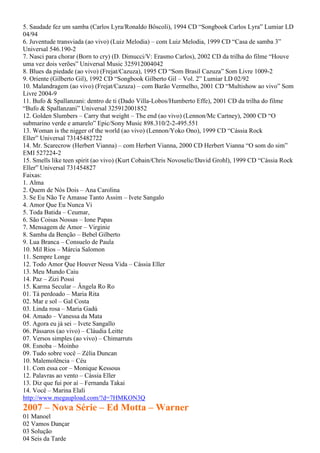 5. Saudade fez um samba (Carlos Lyra/Ronaldo Bôscoli), 1994 CD “Songbook Carlos Lyra” Lumiar LD
04/94
6. Juventude transviada (ao vivo) (Luiz Melodia) – com Luiz Melodia, 1999 CD “Casa de samba 3”
Universal 546.190-2
7. Nasci para chorar (Born to cry) (D. Dimucci/V: Erasmo Carlos), 2002 CD da trilha do filme “Houve
uma vez dois verões” Universal Music 325912004042
8. Blues da piedade (ao vivo) (Frejat/Cazuza), 1995 CD “Som Brasil Cazuza” Som Livre 1009-2
9. Oriente (Gilberto Gil), 1992 CD “Songbook Gilberto Gil – Vol. 2” Lumiar LD 02/92
10. Malandragem (ao vivo) (Frejat/Cazuza) – com Barão Vermelho, 2001 CD “Multishow ao vivo” Som
Livre 2004-9
11. Bufo & Spallanzani: dentro de ti (Dado Villa-Lobos/Humberto Effe), 2001 CD da trilha do filme
“Bufo & Spallanzani” Universal 325912001852
12. Golden Slumbers – Carry that weight – The end (ao vivo) (Lennon/Mc Cartney), 2000 CD “O
submarino verde e amarelo” Epic/Sony Music 898.310/2-2-495.551
13. Woman is the nigger of the world (ao vivo) (Lennon/Yoko Ono), 1999 CD “Cássia Rock
Eller” Universal 73145482722
14. Mr. Scarecrow (Herbert Vianna) – com Herbert Vianna, 2000 CD Herbert Vianna “O som do sim”
EMI 527224-2
15. Smells like teen spirit (ao vivo) (Kurt Cobain/Chris Novoselic/David Grohl), 1999 CD “Cássia Rock
Eller” Universal 731454827
Faixas:
1. Alma
2. Quem de Nós Dois – Ana Carolina
3. Se Eu Não Te Amasse Tanto Assim – Ivete Sangalo
4. Amor Que Eu Nunca Vi
5. Toda Batida – Ceumar,
6. São Coisas Nossas – Ione Papas
7. Mensagem de Amor – Virginie
8. Samba da Benção – Bebel Gilberto
9. Lua Branca – Consuelo de Paula
10. Mil Rios – Márcia Salomon
11. Sempre Longe
12. Todo Amor Que Houver Nessa Vida – Cássia Eller
13. Meu Mundo Caiu
14. Paz – Zizi Possi
15. Karma Secular – Ângela Ro Ro
01. Tá perdoado – Maria Rita
02. Mar e sol – Gal Costa
03. Linda rosa – Maria Gadú
04. Amado – Vanessa da Mata
05. Agora eu já sei – Ivete Sangallo
06. Pássaros (ao vivo) – Cláudia Leitte
07. Versos simples (ao vivo) – Chimarruts
08. Esnoba – Moinho
09. Tudo sobre você – Zélia Duncan
10. Malemolência – Céu
11. Com essa cor – Monique Kessous
12. Palavras ao vento – Cássia Eller
13. Diz que fui por aí – Fernanda Takai
14. Você – Marina Elali
http://www.megaupload.com/?d=7HMKON3Q
2007 – Nova Série – Ed Motta – Warner
01 Manoel
02 Vamos Dançar
03 Solução
04 Seis da Tarde
 